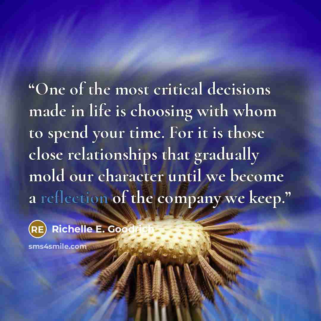 “One of the most critical decisions made in life is choosing with whom to spend your time. For it is those close relationships that gradually mold our character until we become a reflection of the company we keep.” quote by Richelle E. Goodrich