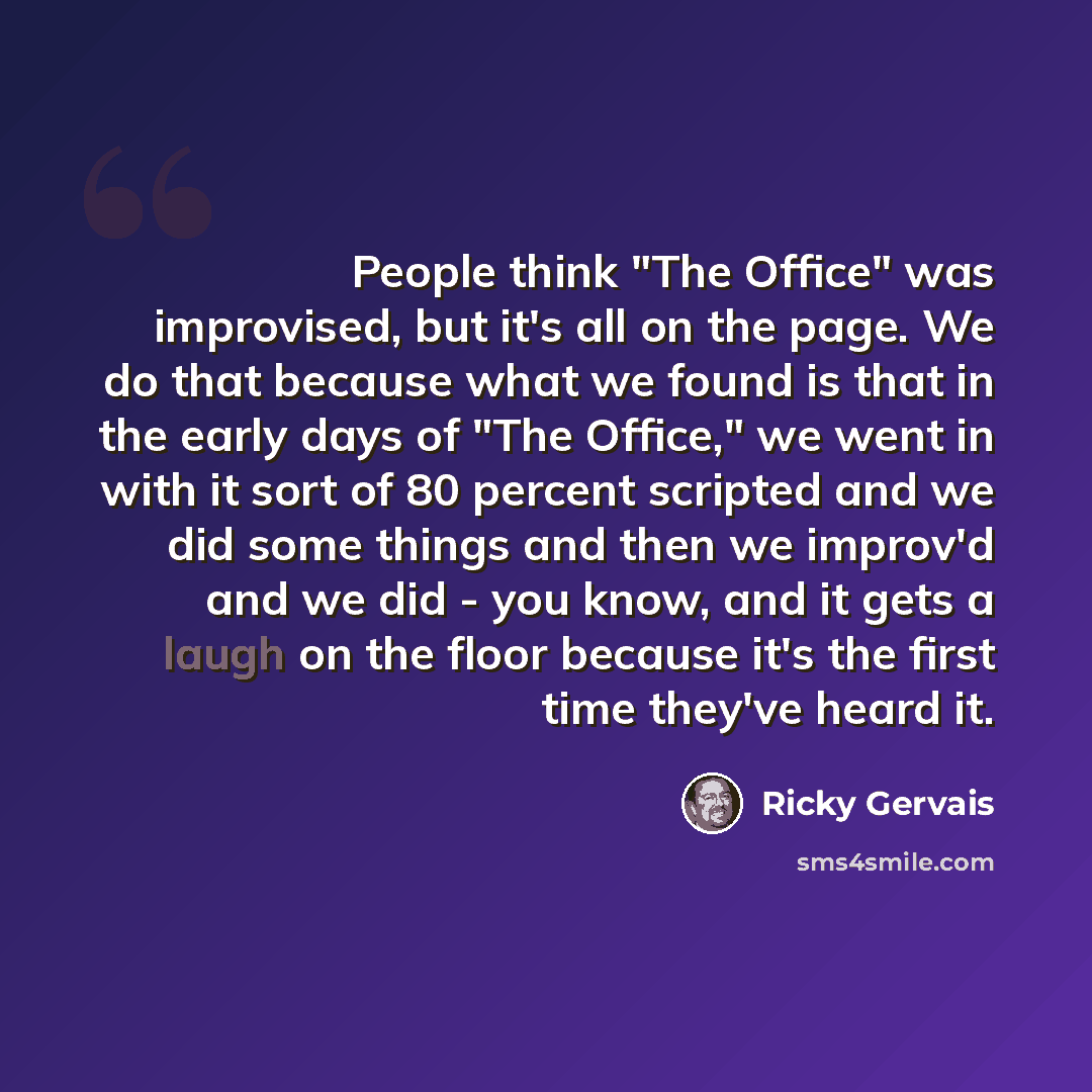 “People think "The Office" was improvised, but it's all on the page. We do that because what we found is that in the early days of "The Office," we went in with it sort of 80 percent scripted and we did some things and then we improv'd and we did - you know, and it gets a laugh on the floor because…” quote by Ricky Gervais