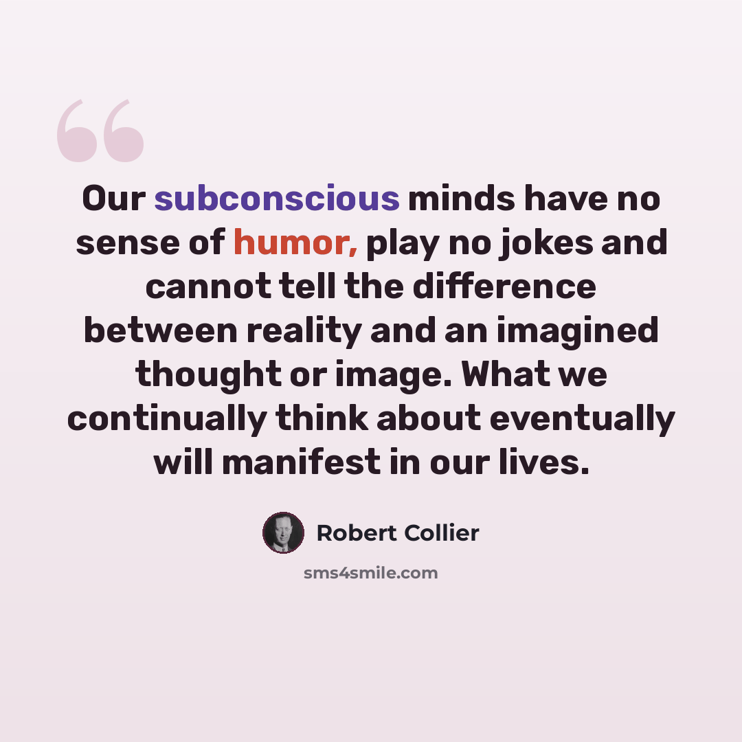 “Our subconscious minds have no sense of humor, play no jokes and cannot tell the difference between reality and an imagined thought or image. What we continually think about eventually will manifest in our lives.” quote by Robert Collier