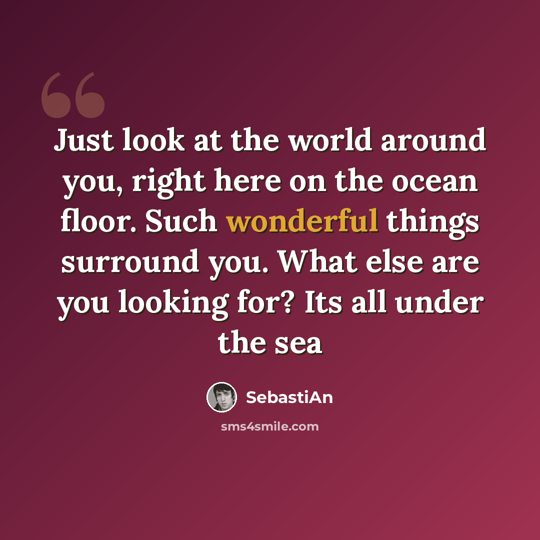 “Just look at the world around you, right here on the ocean floor. Such wonderful things surround you. What else are you looking for? Its all under the sea” quote by SebastiAn