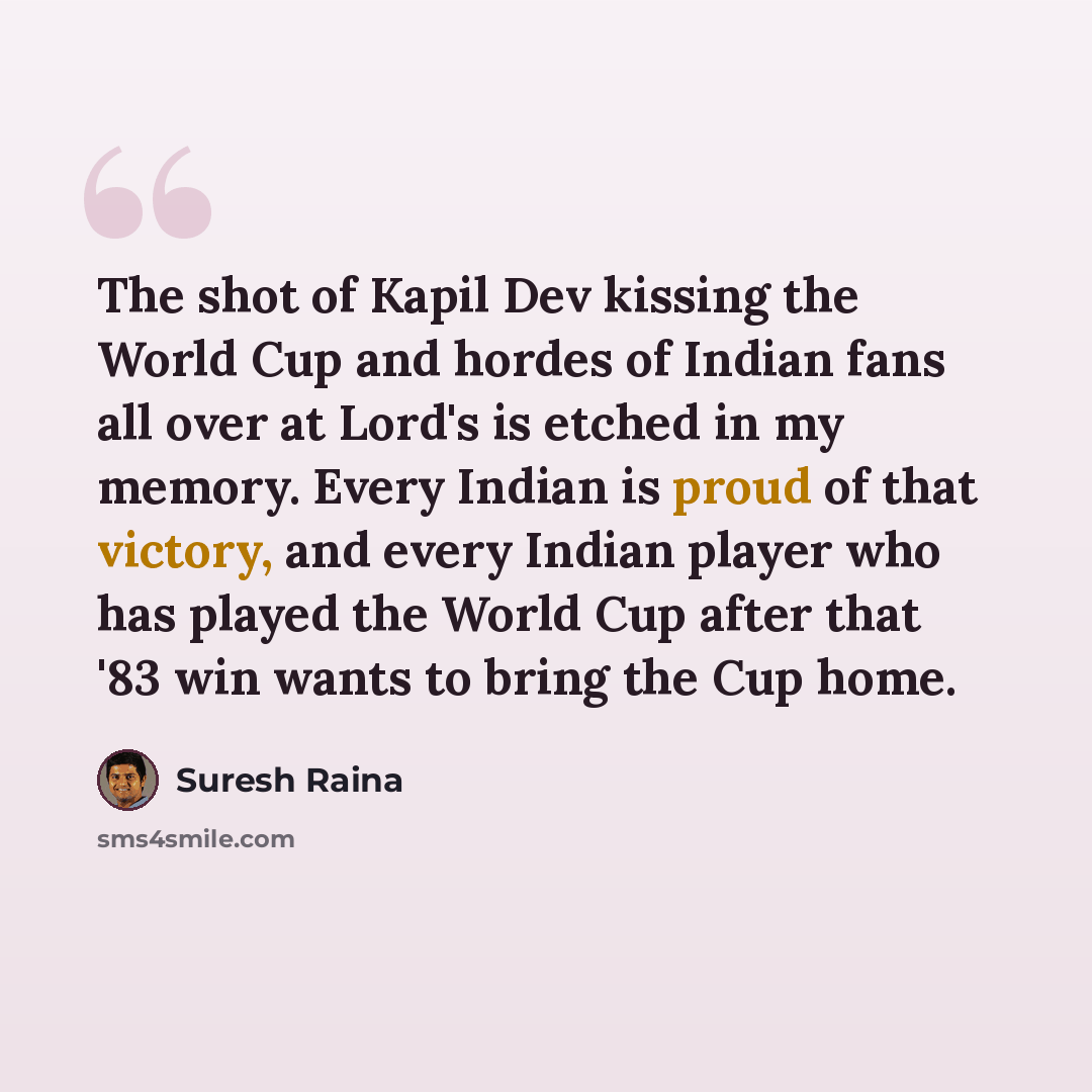 “The shot of Kapil Dev kissing the World Cup and hordes of Indian fans all over at Lord's is etched in my memory. Every Indian is proud of that victory, and every Indian player who has played the World Cup after that '83 win wants to bring the Cup home.” quote by Suresh Raina