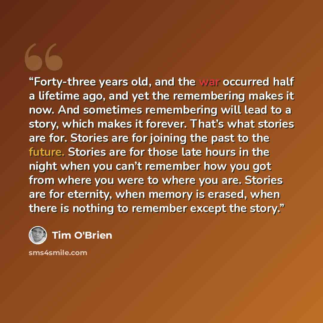 “Forty-three years old, and the war occurred half a lifetime ago, and yet the remembering makes it now. And sometimes remembering will lead to a story, which makes it forever. That’s what stories are for. Stories are for joining the past to the future. Stories are for those late hours in the night…” quote by Tim O'Brien