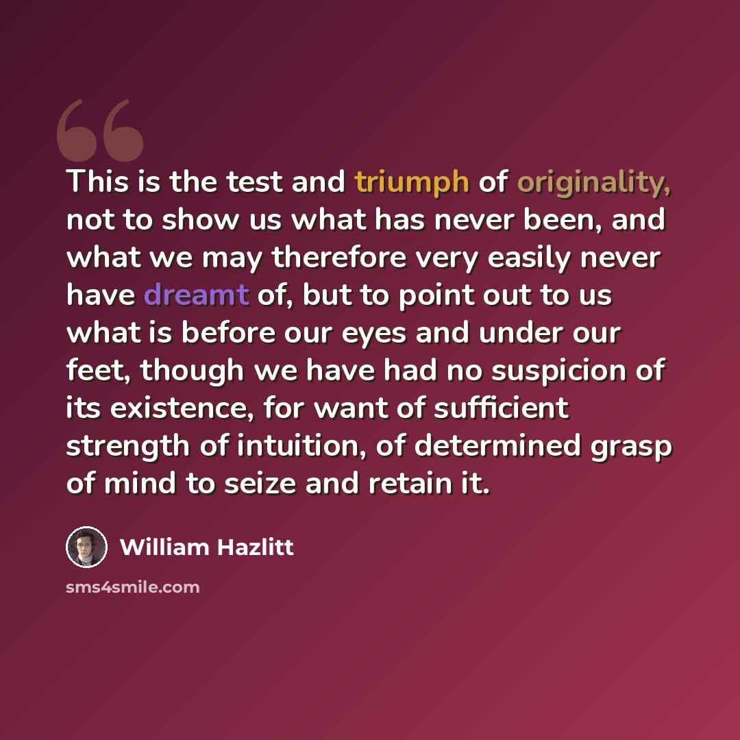 “This is the test and triumph of originality, not to show us what has never been, and what we may therefore very easily never have dreamt of, but to point out to us what is before our eyes and under our feet, though we have had no suspicion of its existence, for want of sufficient strength of…” quote by William Hazlitt