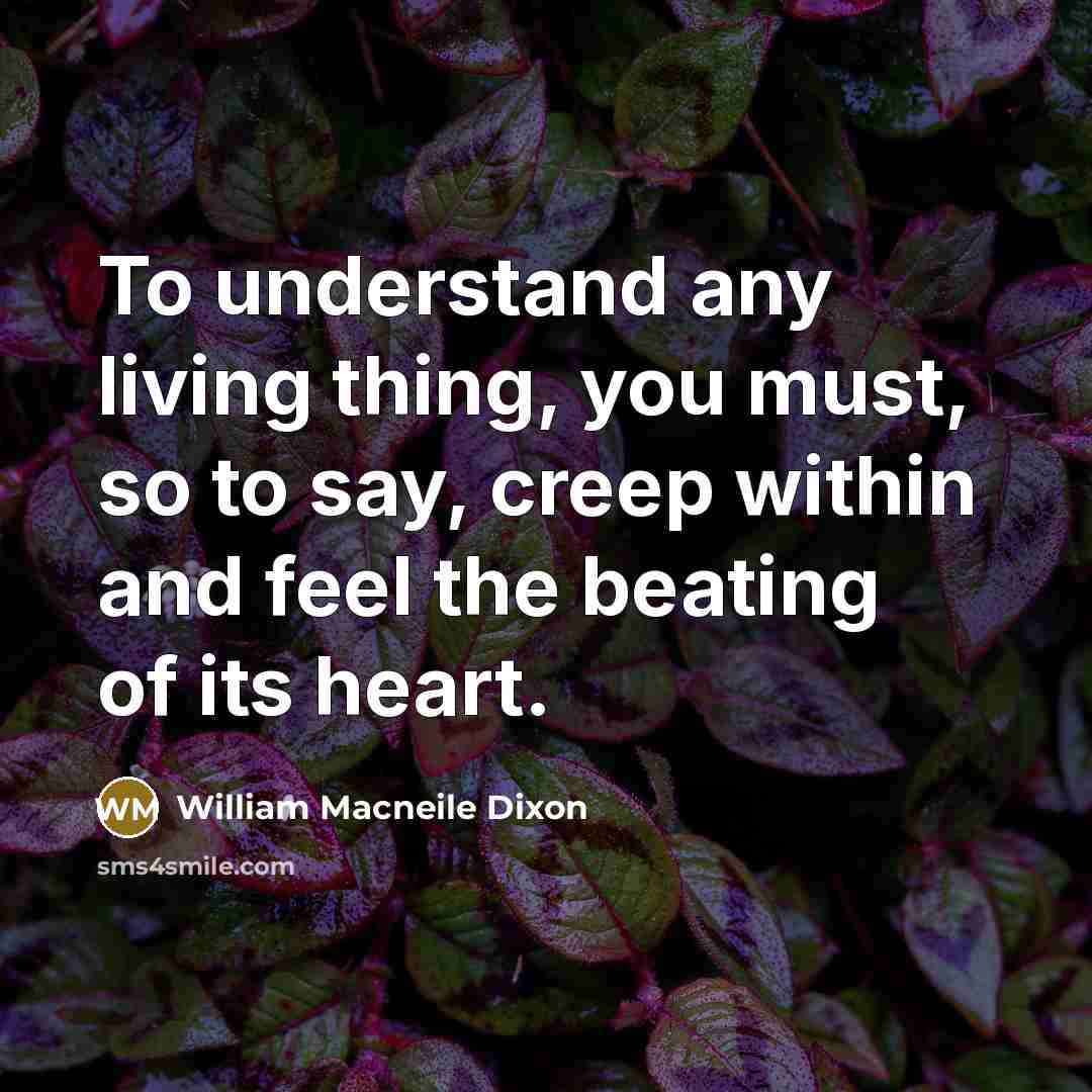 “To understand any living thing, you must, so to say, creep within and feel the beating of its heart.” quote by William Macneile Dixon