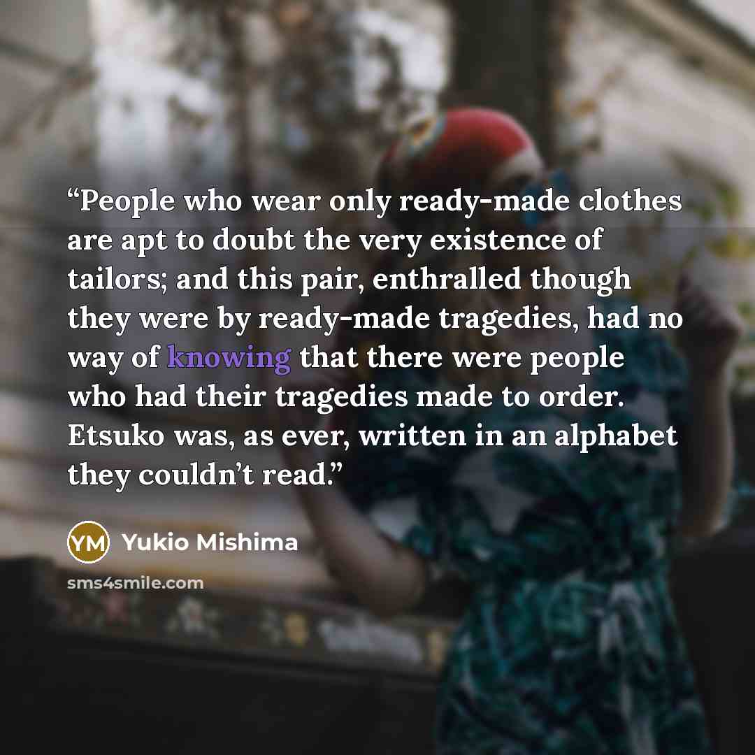 “People who wear only ready-made clothes are apt to doubt the very existence of tailors; and this pair, enthralled though they were by ready-made tragedies, had no way of knowing that there were people who had their tragedies made to order. Etsuko was, as ever, written in an alphabet they couldn’t…” quote by Yukio Mishima