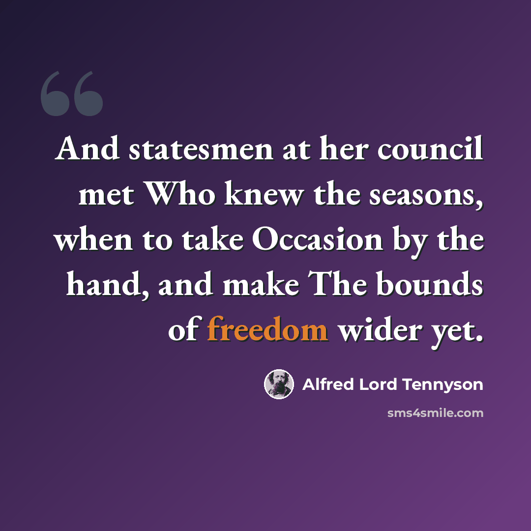 “And statesmen at her council met Who knew the seasons, when to take Occasion by the hand, and make The bounds of freedom wider yet.” quote by Alfred Lord Tennyson