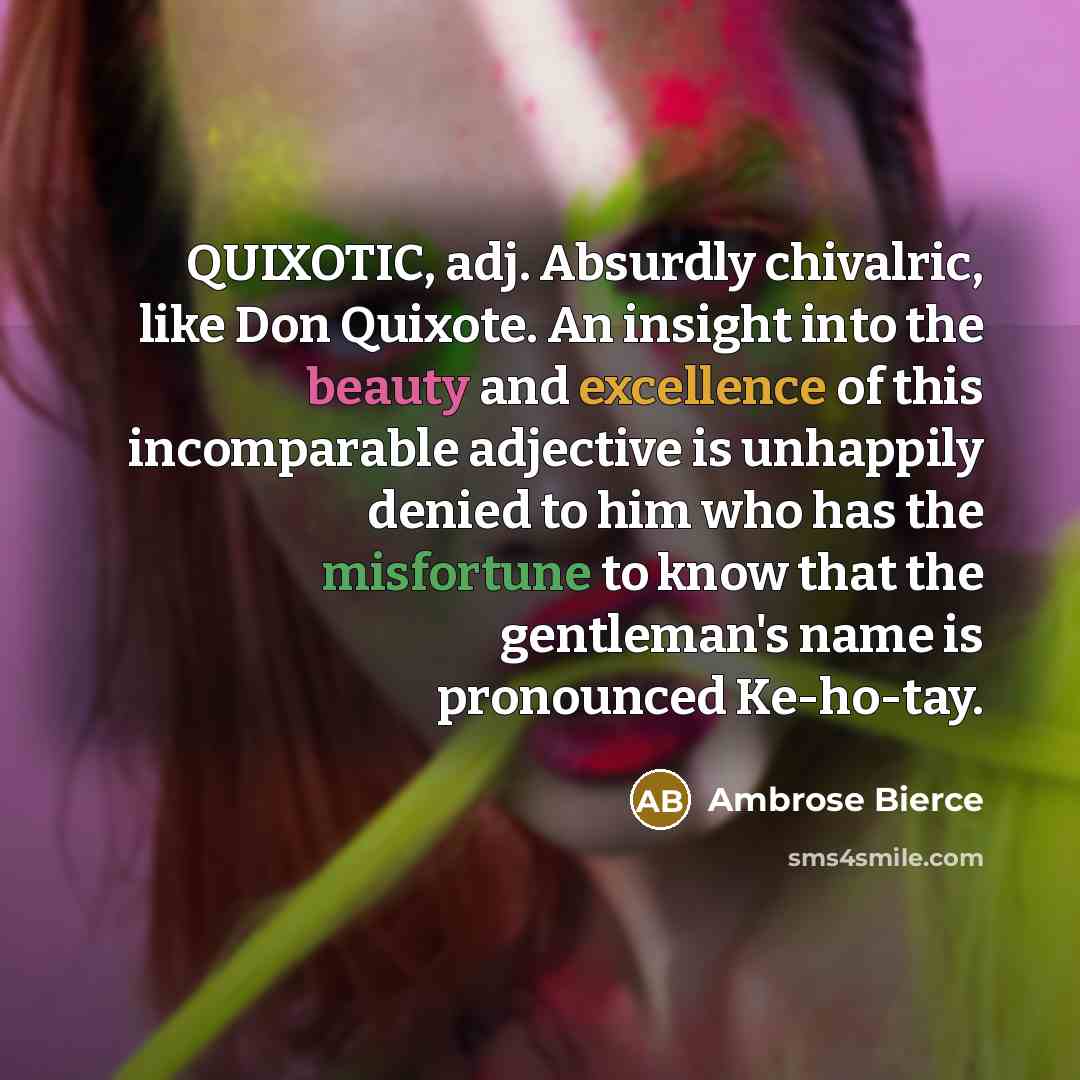 “QUIXOTIC, adj. Absurdly chivalric, like Don Quixote. An insight into the beauty and excellence of this incomparable adjective is unhappily denied to him who has the misfortune to know that the gentleman's name is pronounced Ke-ho-tay.” quote by Ambrose Bierce