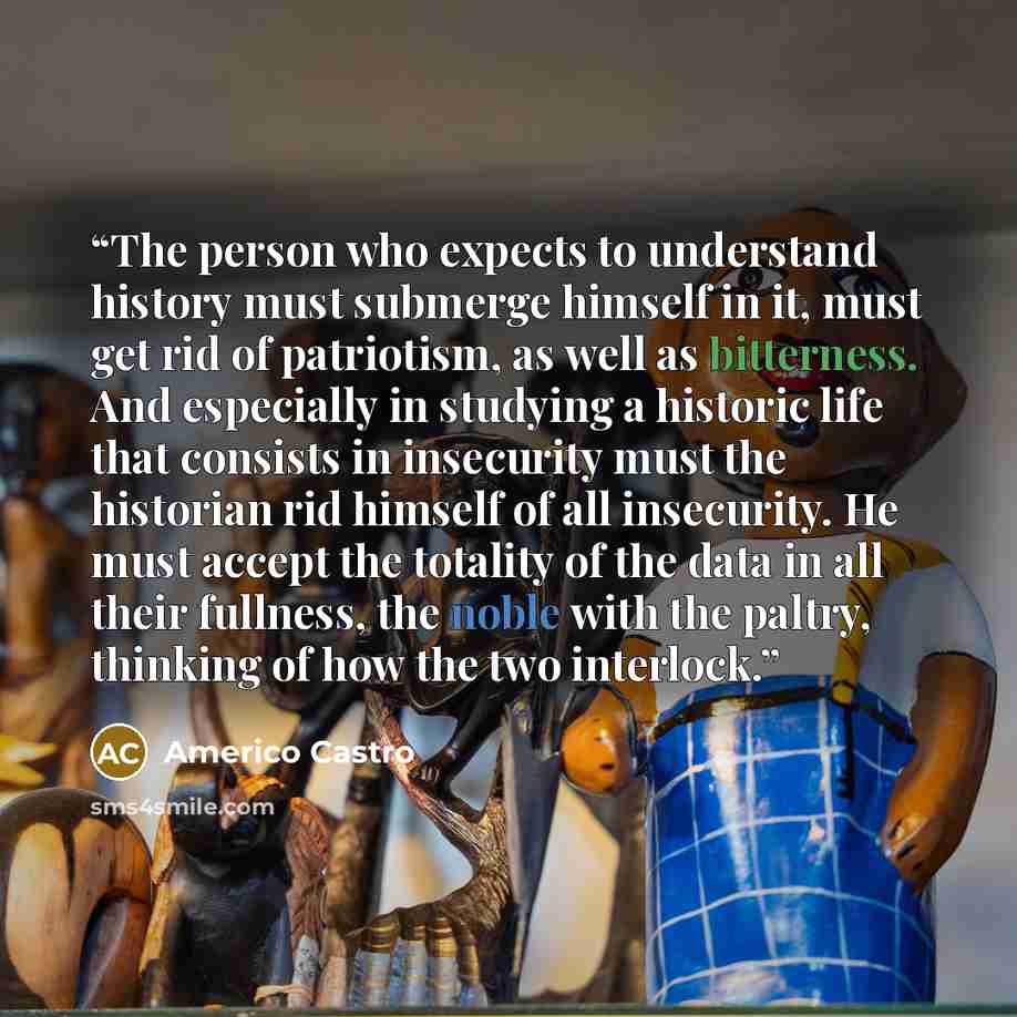 “The person who expects to understand history must submerge himself in it, must get rid of patriotism, as well as bitterness. And especially in studying a historic life that consists in insecurity must the historian rid himself of all insecurity. He must accept the totality of the data in all their…” quote by Americo Castro