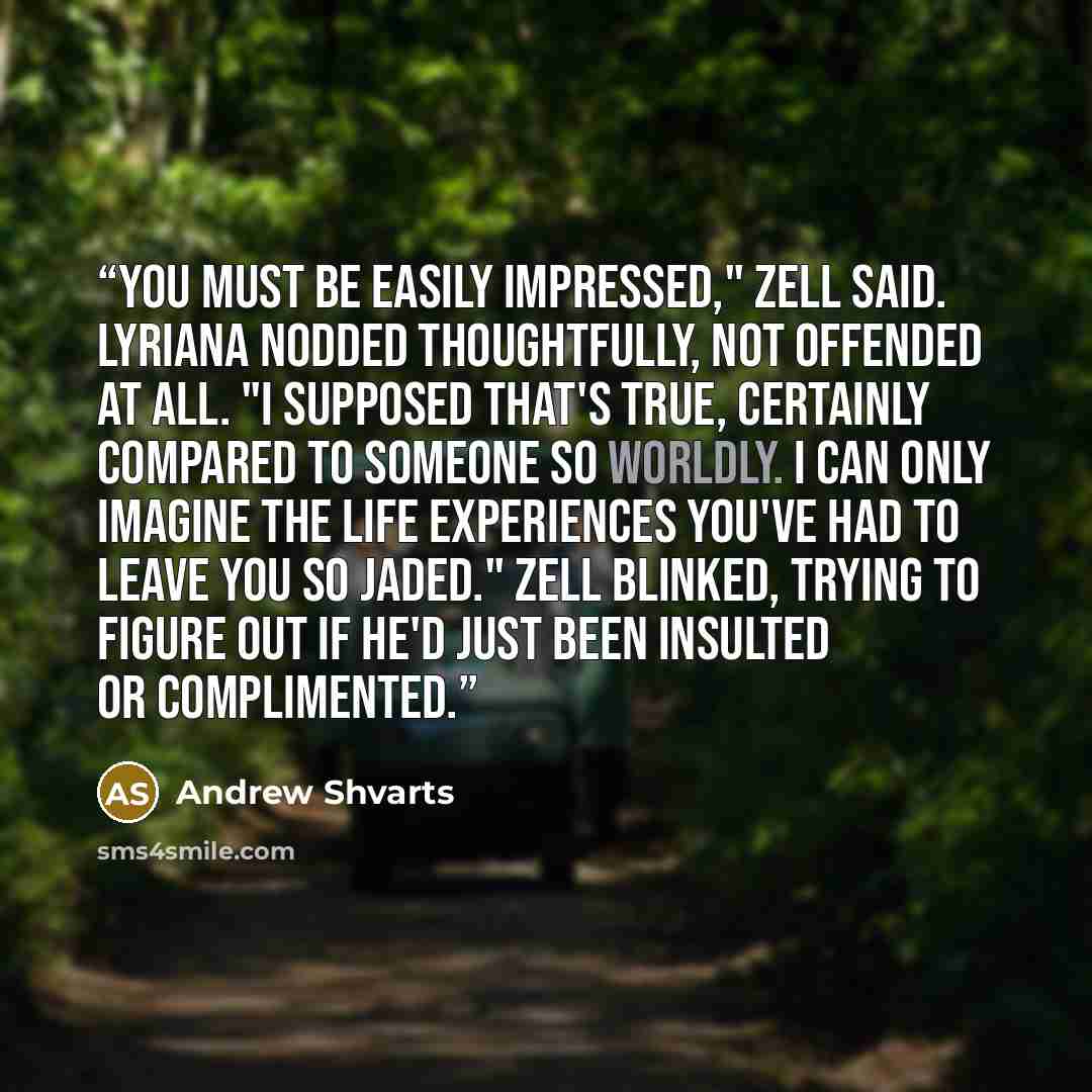 “You must be easily impressed," Zell said. Lyriana nodded thoughtfully, not offended at all. "I supposed that's true, certainly compared to someone so worldly. I can only imagine the life experiences you've had to leave you so jaded." Zell blinked, trying to figure out if he'd just been insulted or…” quote by Andrew Shvarts