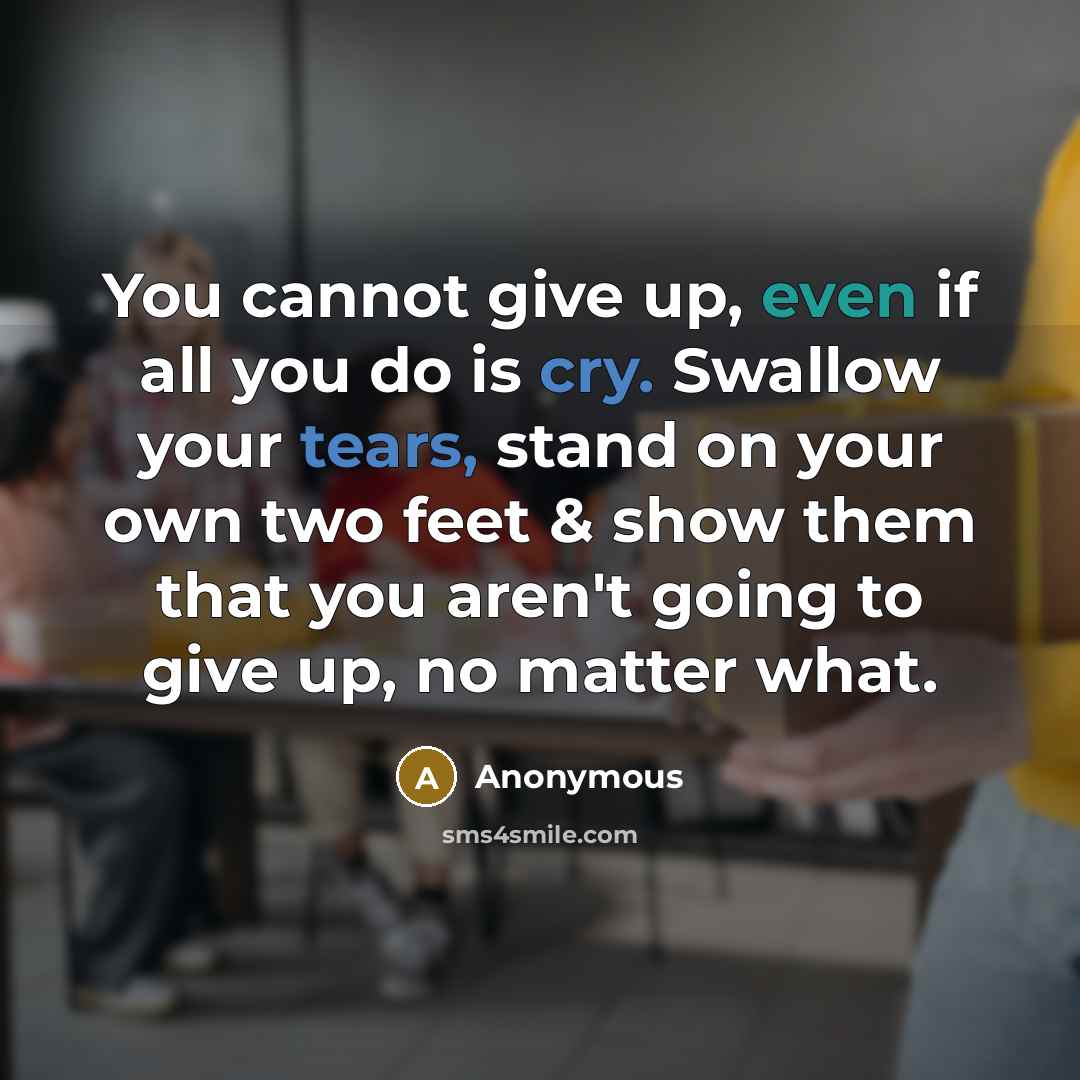 “You cannot give up, even if all you do is cry. Swallow your tears, stand on your own two feet & show them that you aren't going to give up, no matter what.” quote by Anonymous