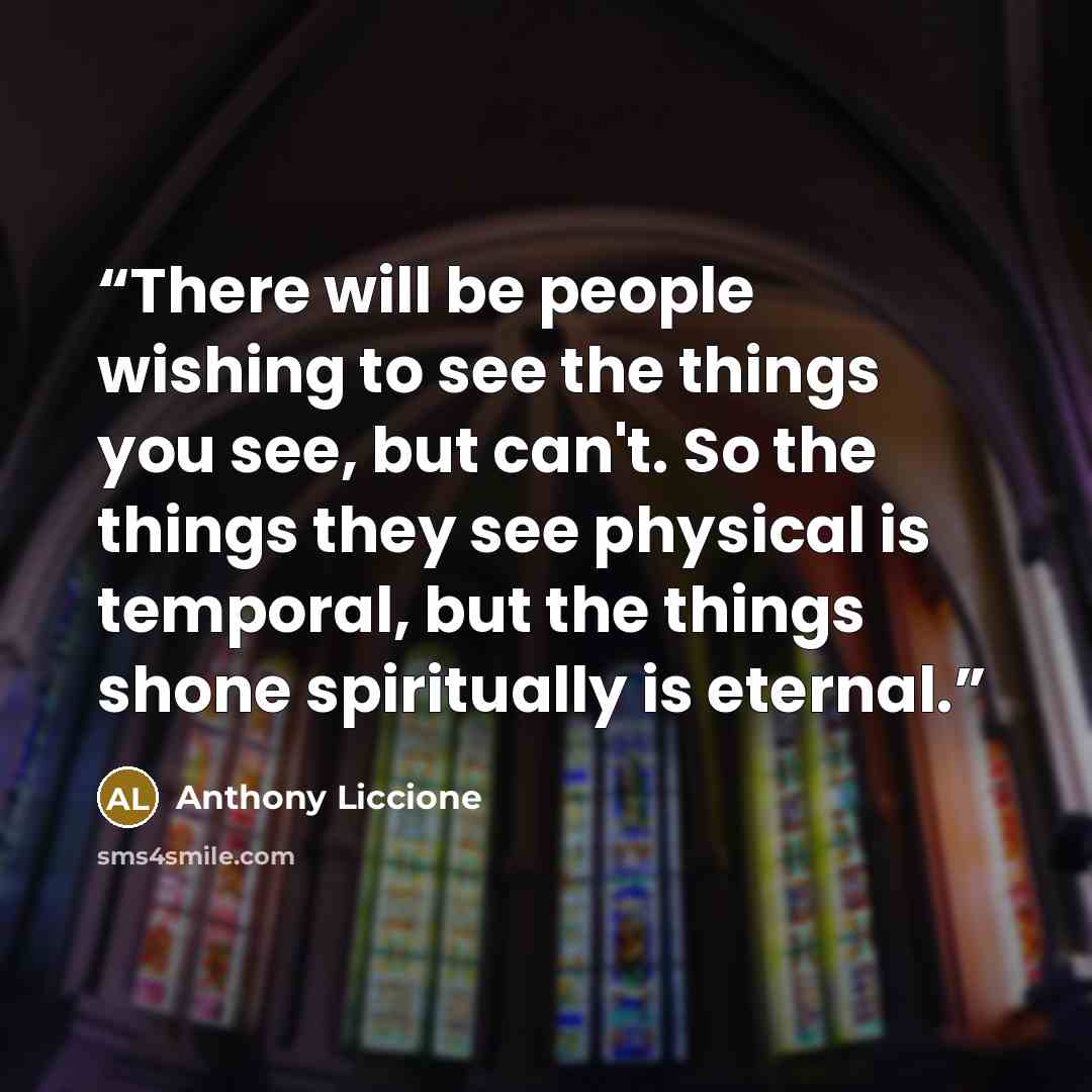“There will be people wishing to see the things you see, but can't. So the things they see physical is temporal, but the things shone spiritually is eternal.” quote by Anthony Liccione