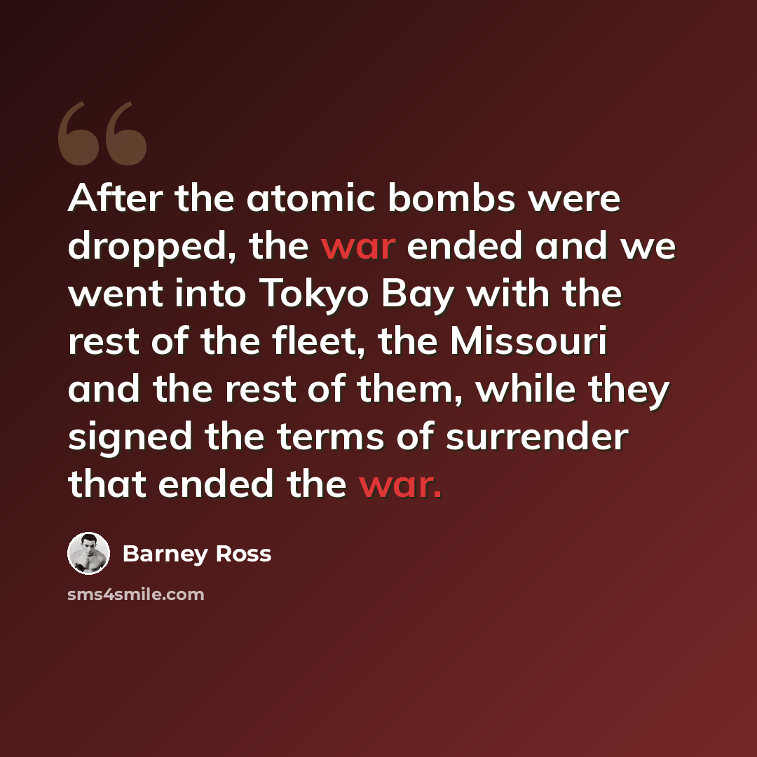 “After the atomic bombs were dropped, the war ended and we went into Tokyo Bay with the rest of the fleet, the Missouri and the rest of them, while they signed the terms of surrender that ended the war.” quote by Barney Ross