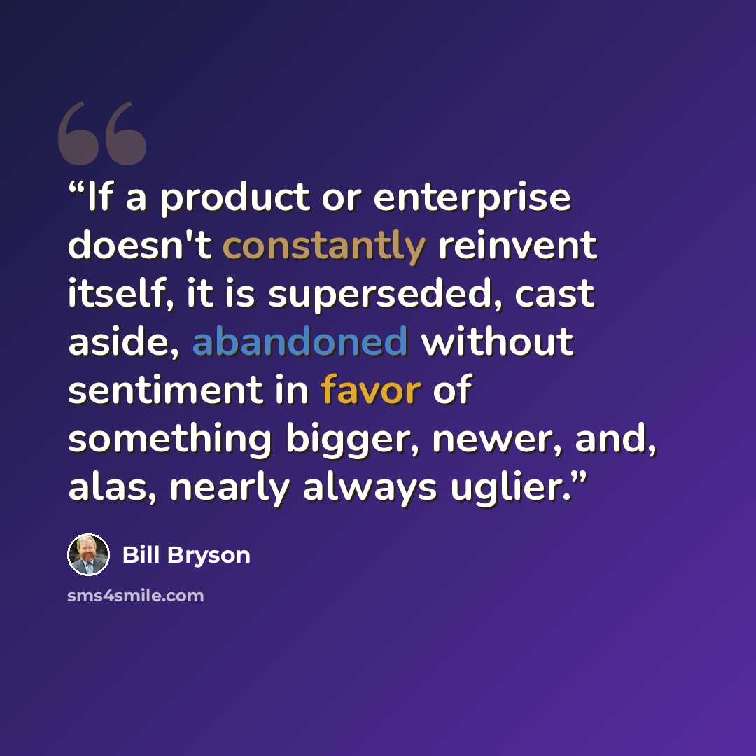 “If a product or enterprise doesn't constantly reinvent itself, it is superseded, cast aside, abandoned without sentiment in favor of something bigger, newer, and, alas, nearly always uglier.” quote by Bill Bryson