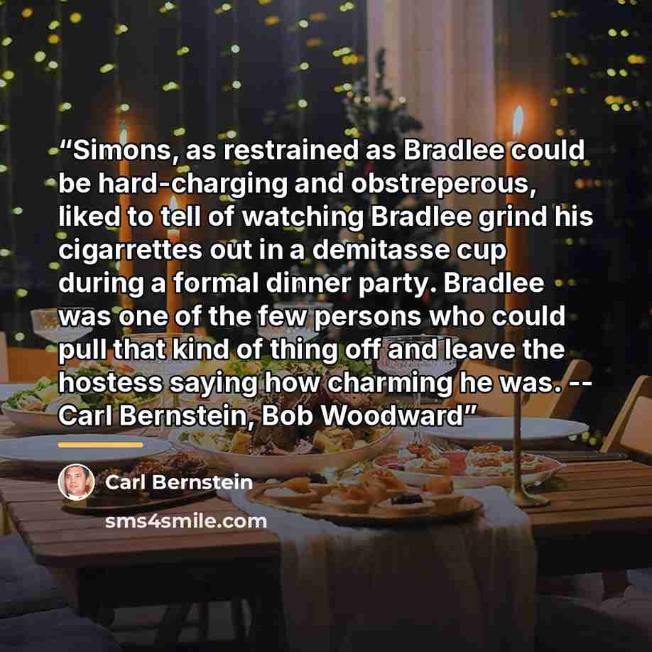 “Simons, as restrained as Bradlee could be hard-charging and obstreperous, liked to tell of watching Bradlee grind his cigarrettes out in a demitasse cup during a formal dinner party. Bradlee was one of the few persons who could pull that kind of thing off and leave the hostess saying how charming…” quote by Carl Bernstein