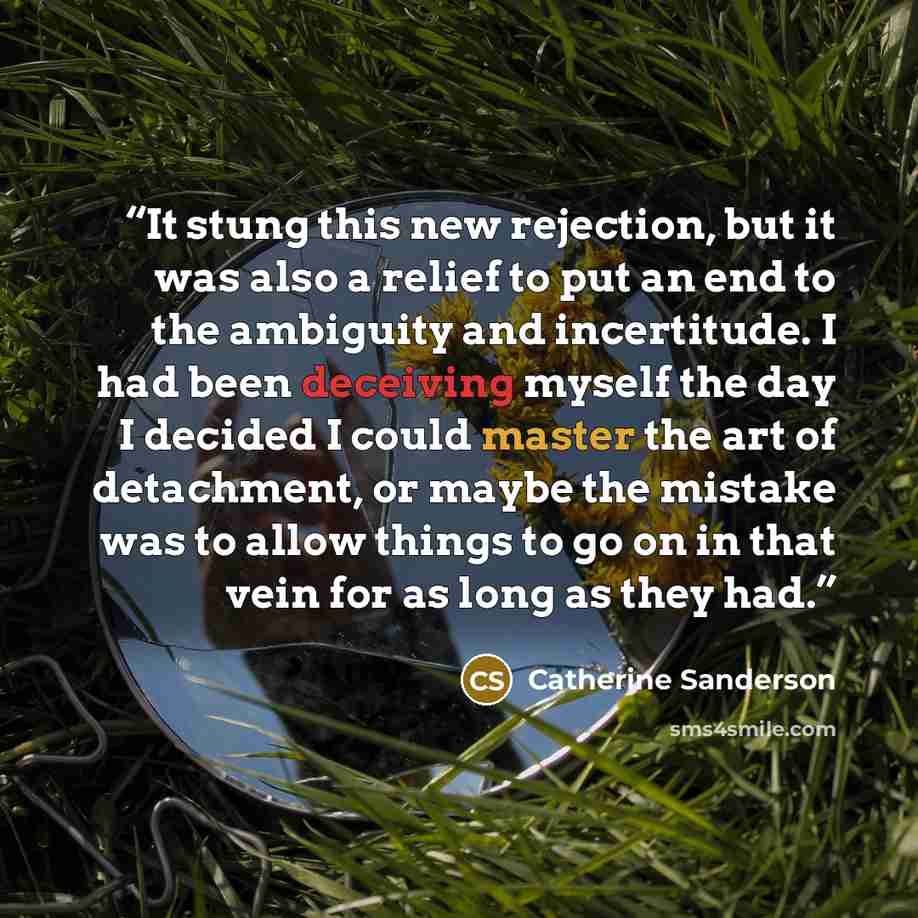 “It stung this new rejection, but it was also a relief to put an end to the ambiguity and incertitude. I had been deceiving myself the day I decided I could master the art of detachment, or maybe the mistake was to allow things to go on in that vein for as long as they had.” quote by Catherine Sanderson