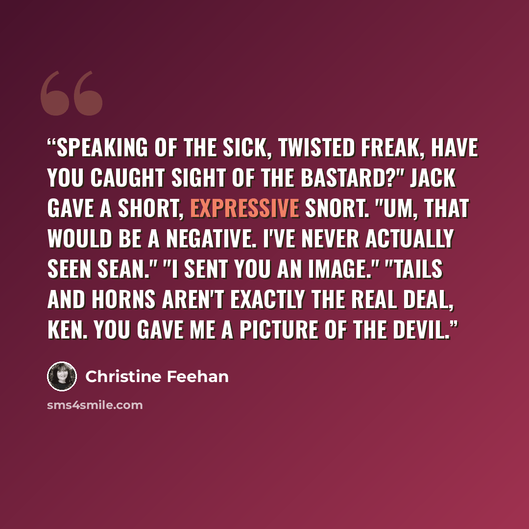“Speaking of the sick, twisted freak, have you caught sight of the bastard?" Jack gave a short, expressive snort. "Um, that would be a negative. I've never actually seen Sean." "I sent you an image." "Tails and horns aren't exactly the real deal, ken. You gave me a picture of the devil.” quote by Christine Feehan
