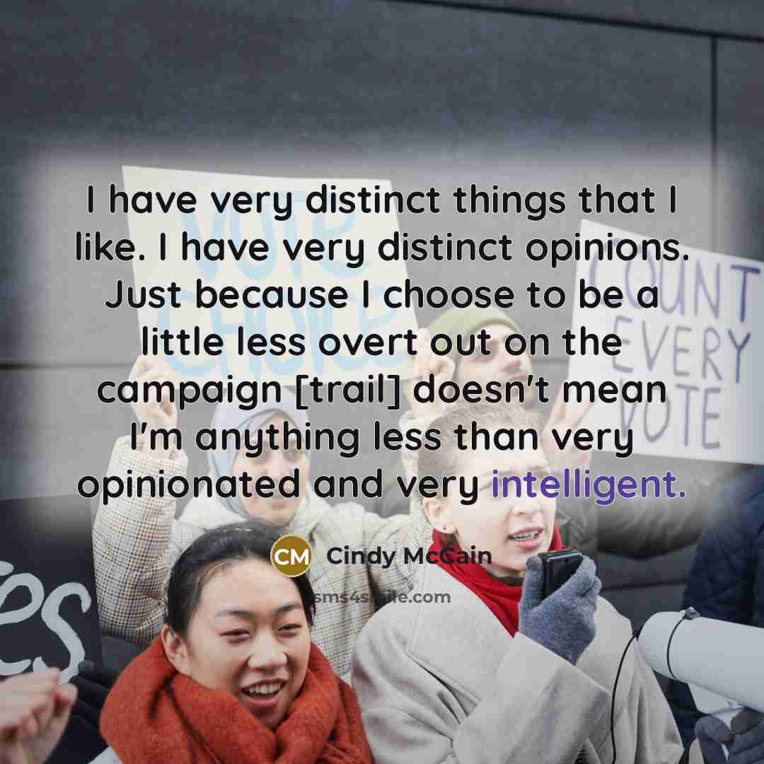 “I have very distinct things that I like. I have very distinct opinions. Just because I choose to be a little less overt out on the campaign [trail] doesn't mean I'm anything less than very opinionated and very intelligent.” quote by Cindy McCain