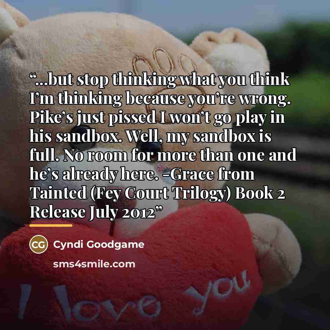 “...but stop thinking what you think I’m thinking because you’re wrong. Pike’s just pissed I won’t go play in his sandbox. Well, my sandbox is full. No room for more than one and he’s already here. -Grace from Tainted (Fey Court Trilogy) Book 2 Release July 2012” quote by Cyndi Goodgame