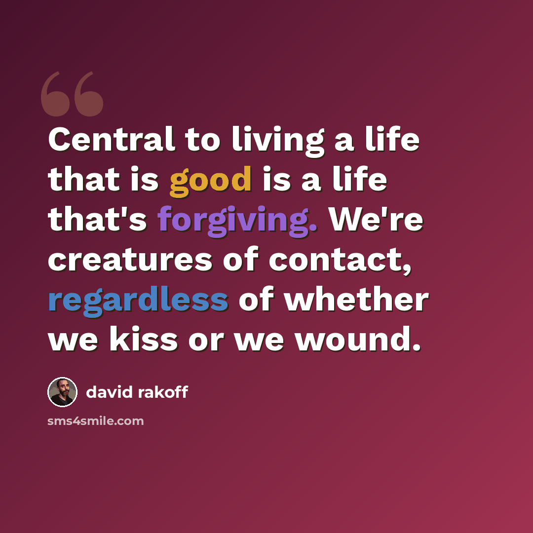 “Central to living a life that is good is a life that's forgiving. We're creatures of contact, regardless of whether we kiss or we wound.” quote by David Rakoff