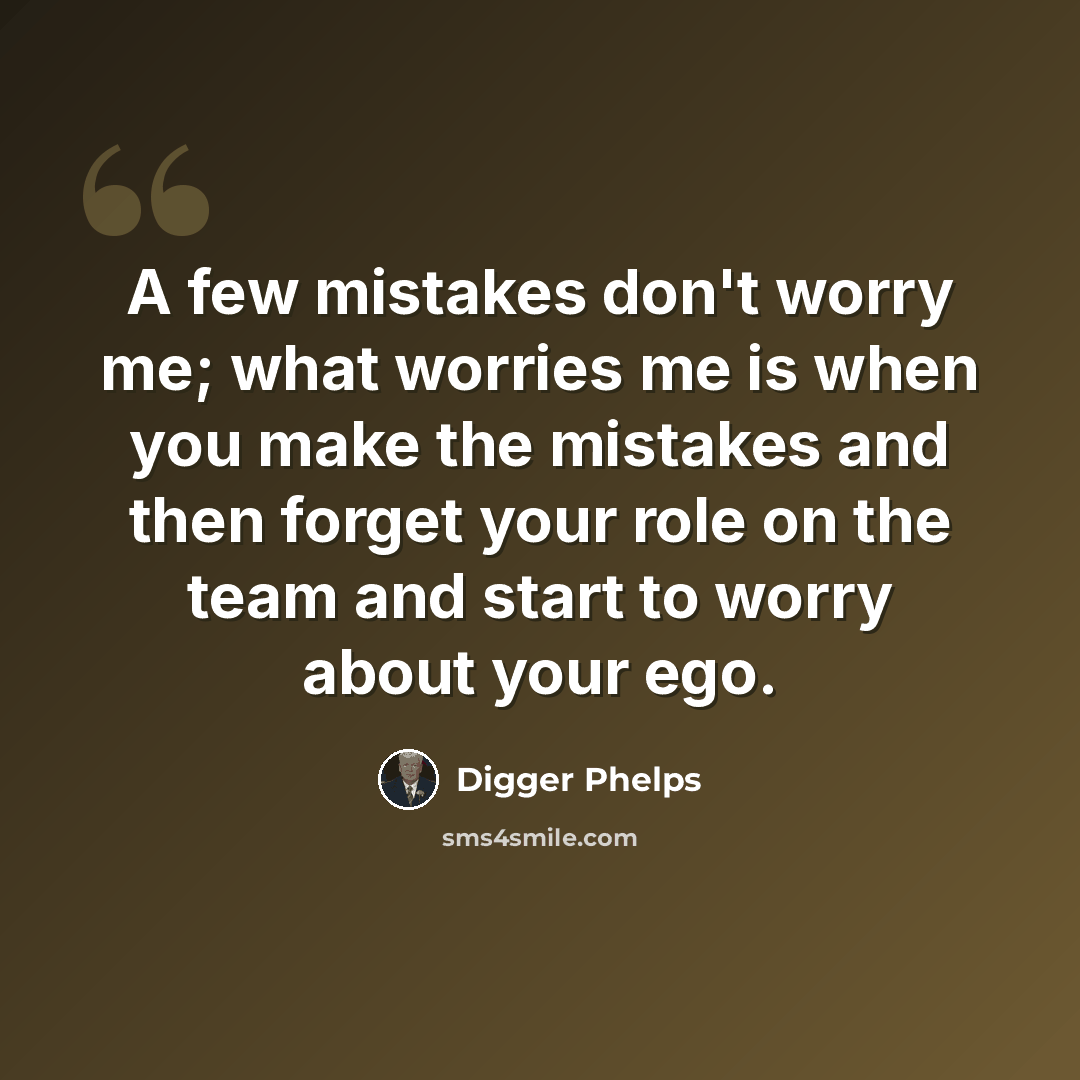“A few mistakes don't worry me; what worries me is when you make the mistakes and then forget your role on the team and start to worry about your ego.” quote by Digger Phelps
