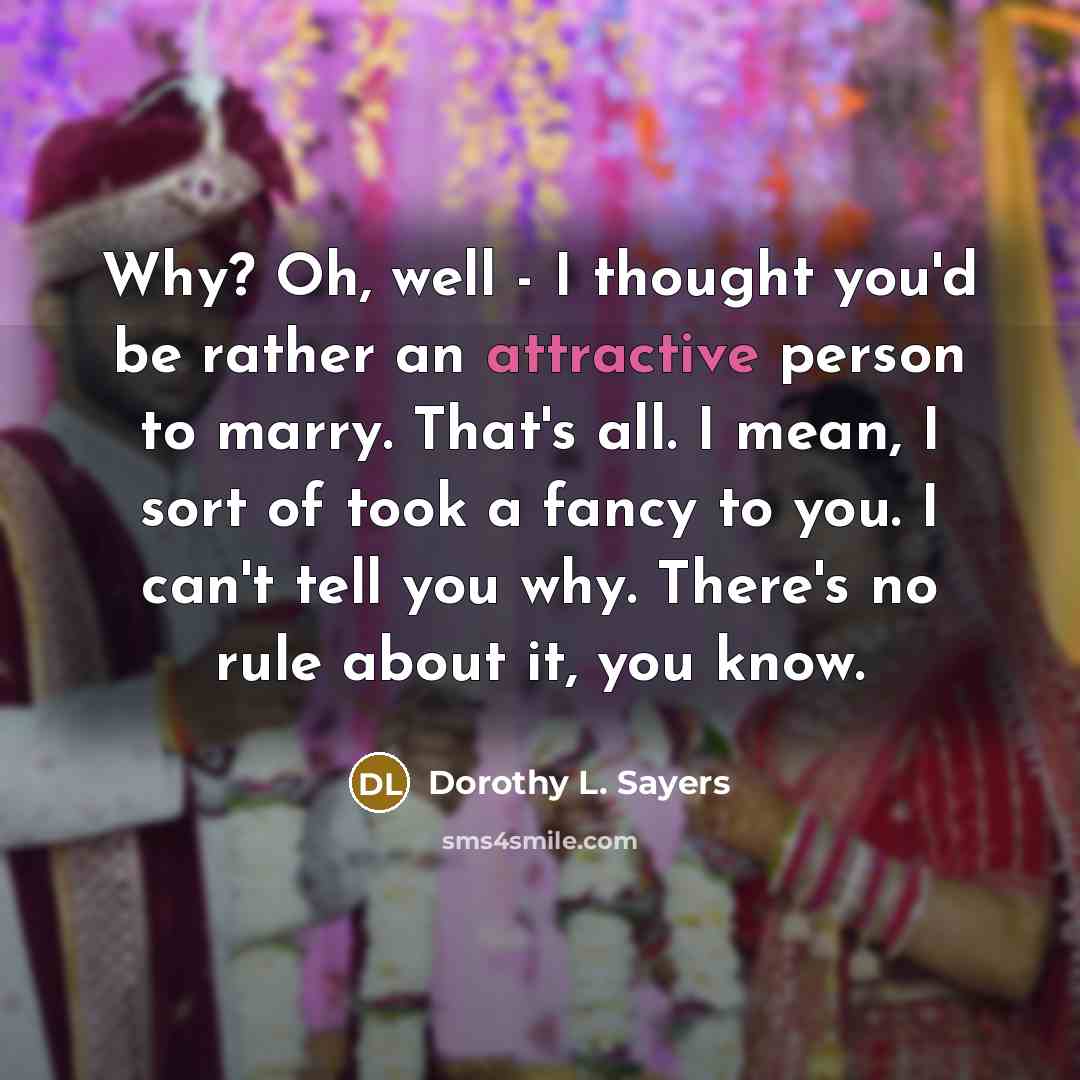 “Why? Oh, well - I thought you'd be rather an attractive person to marry. That's all. I mean, I sort of took a fancy to you. I can't tell you why. There's no rule about it, you know.” quote by Dorothy L. Sayers