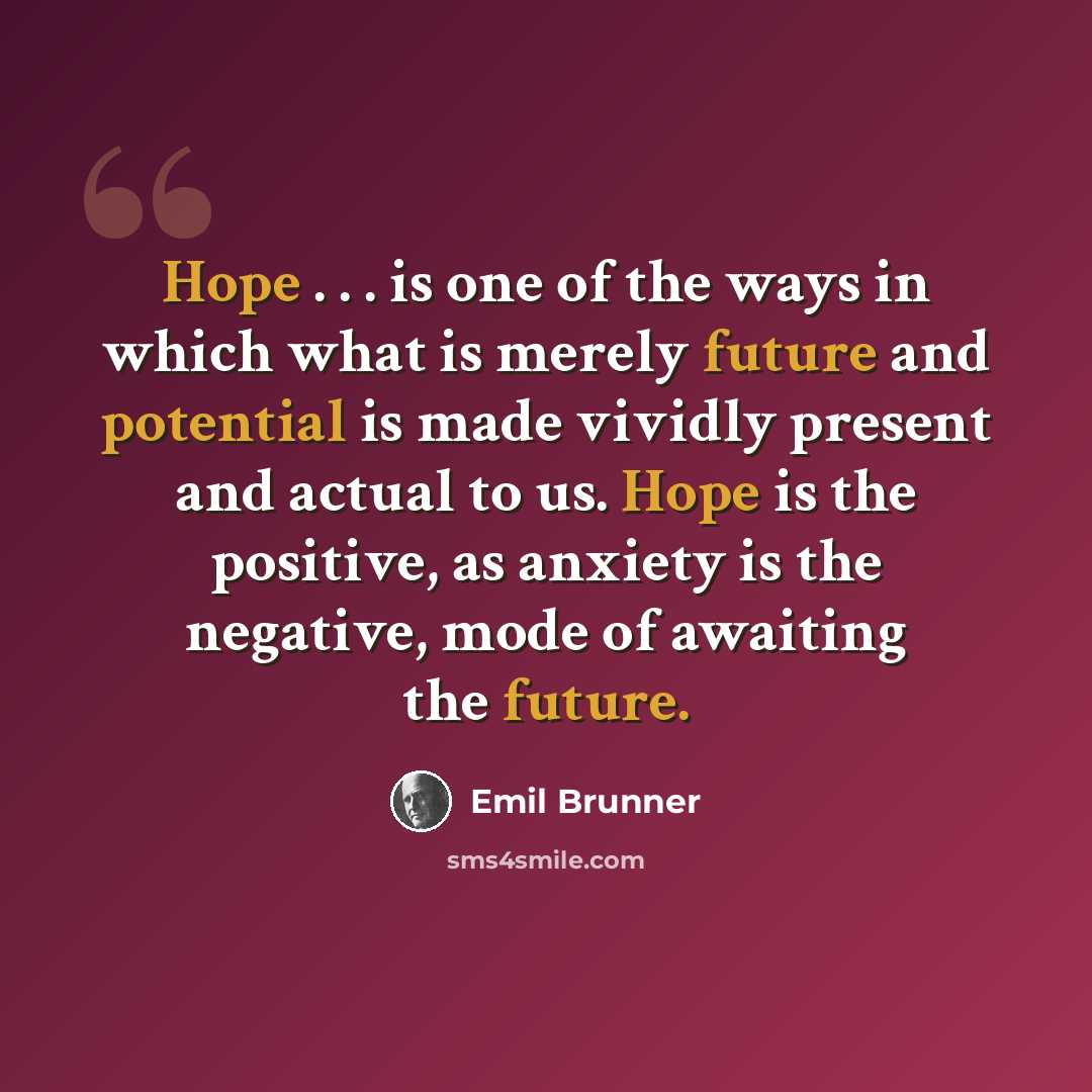 “Hope . . . is one of the ways in which what is merely future and potential is made vividly present and actual to us. Hope is the positive, as anxiety is the negative, mode of awaiting the future.” quote by Emil Brunner