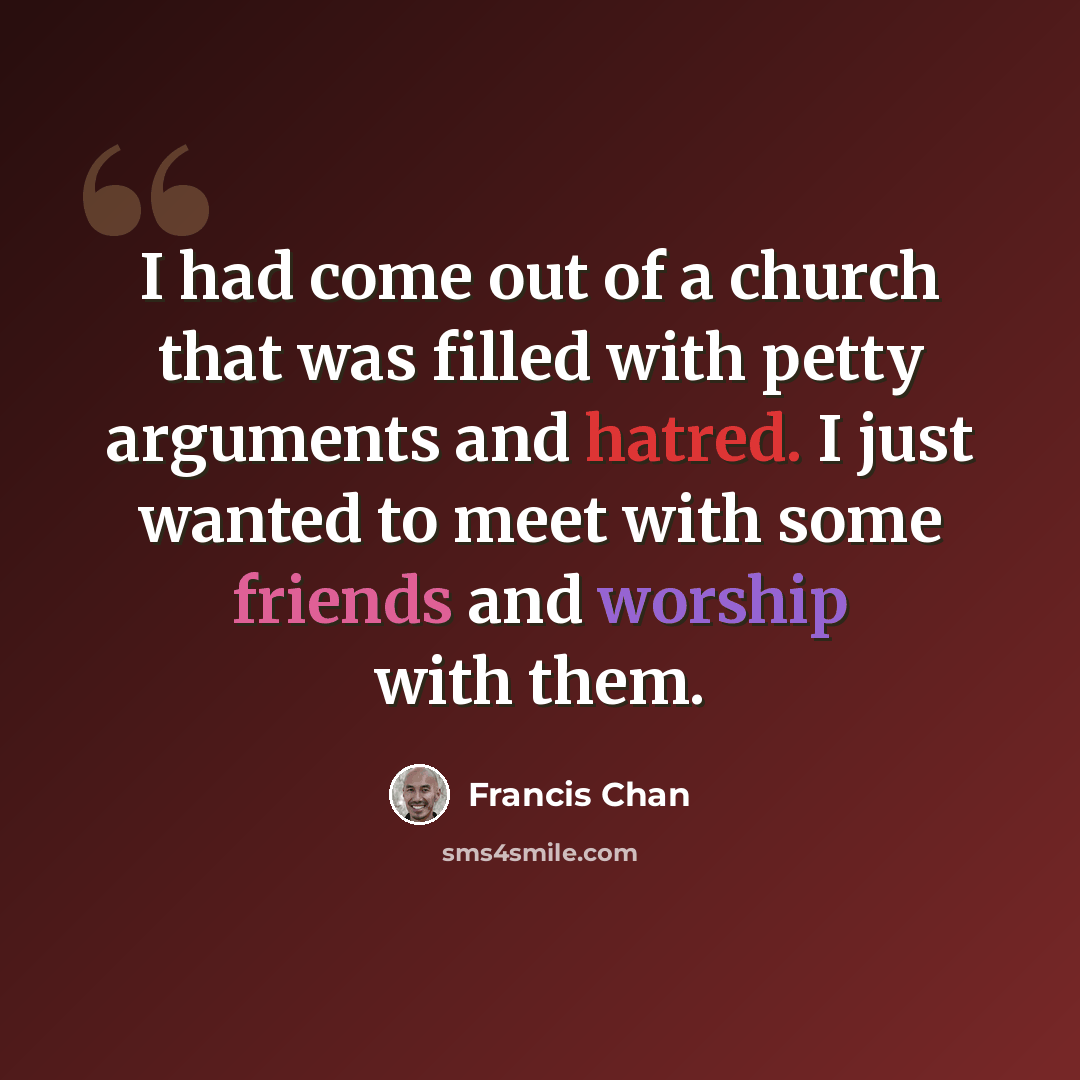 “I had come out of a church that was filled with petty arguments and hatred. I just wanted to meet with some friends and worship with them.” quote by Francis Chan