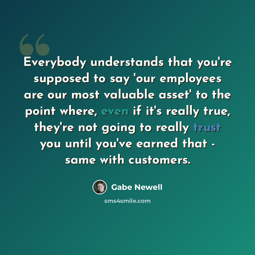 “Everybody understands that you're supposed to say 'our employees are our most valuable asset' to the point where, even if it's really true, they're not going to really trust you until you've earned that - same with customers.” quote by Gabe Newell