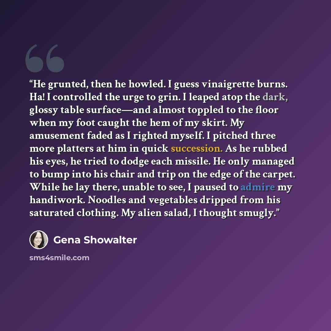 “He grunted, then he howled. I guess vinaigrette burns. Ha! I controlled the urge to grin. I leaped atop the dark, glossy table surface—and almost toppled to the floor when my foot caught the hem of my skirt. My amusement faded as I righted myself. I pitched three more platters at him in quick…” quote by Gena Showalter