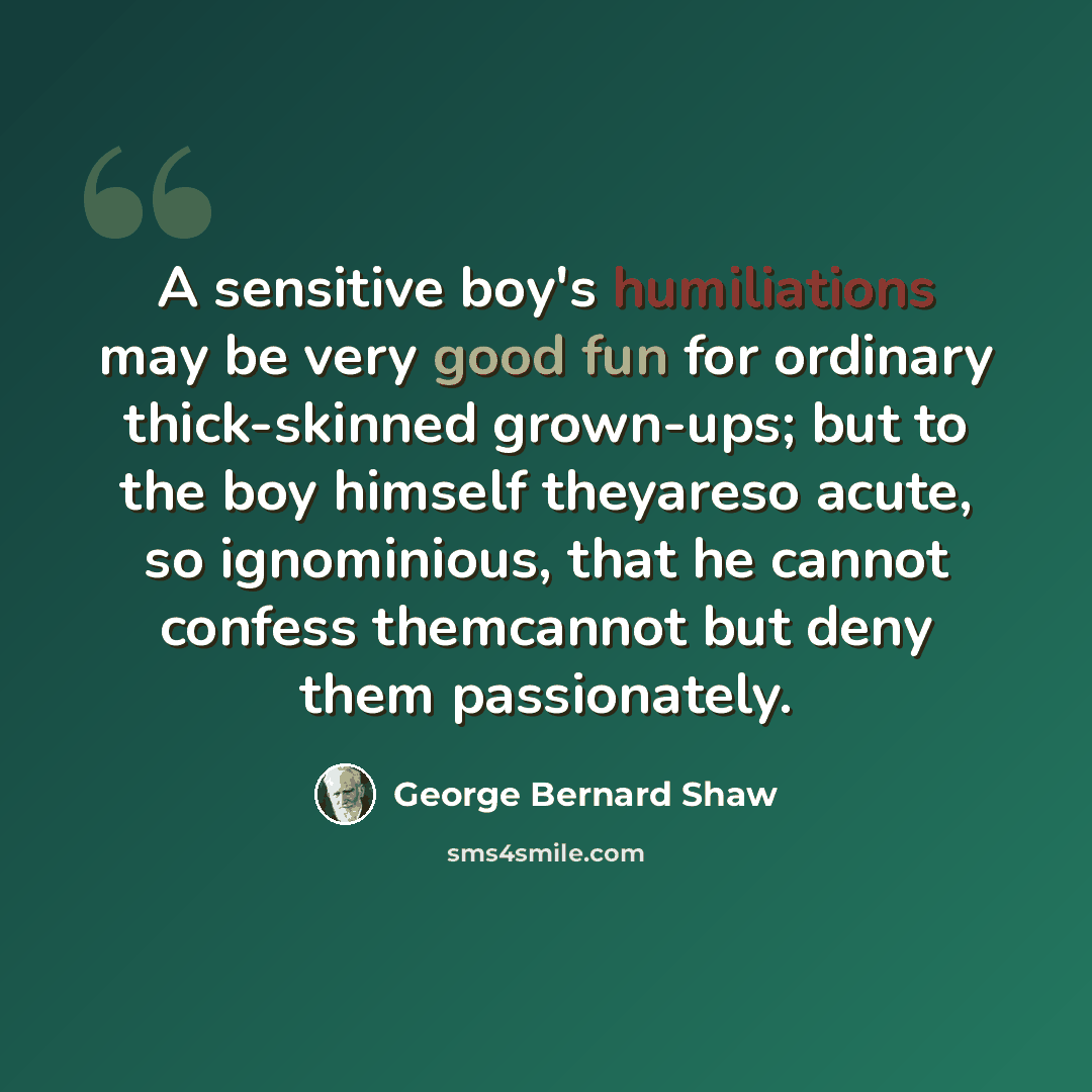 “A sensitive boy's humiliations may be very good fun for ordinary thick-skinned grown-ups; but to the boy himself theyareso acute, so ignominious, that he cannot confess themcannot but deny them passionately.” quote by George Bernard Shaw