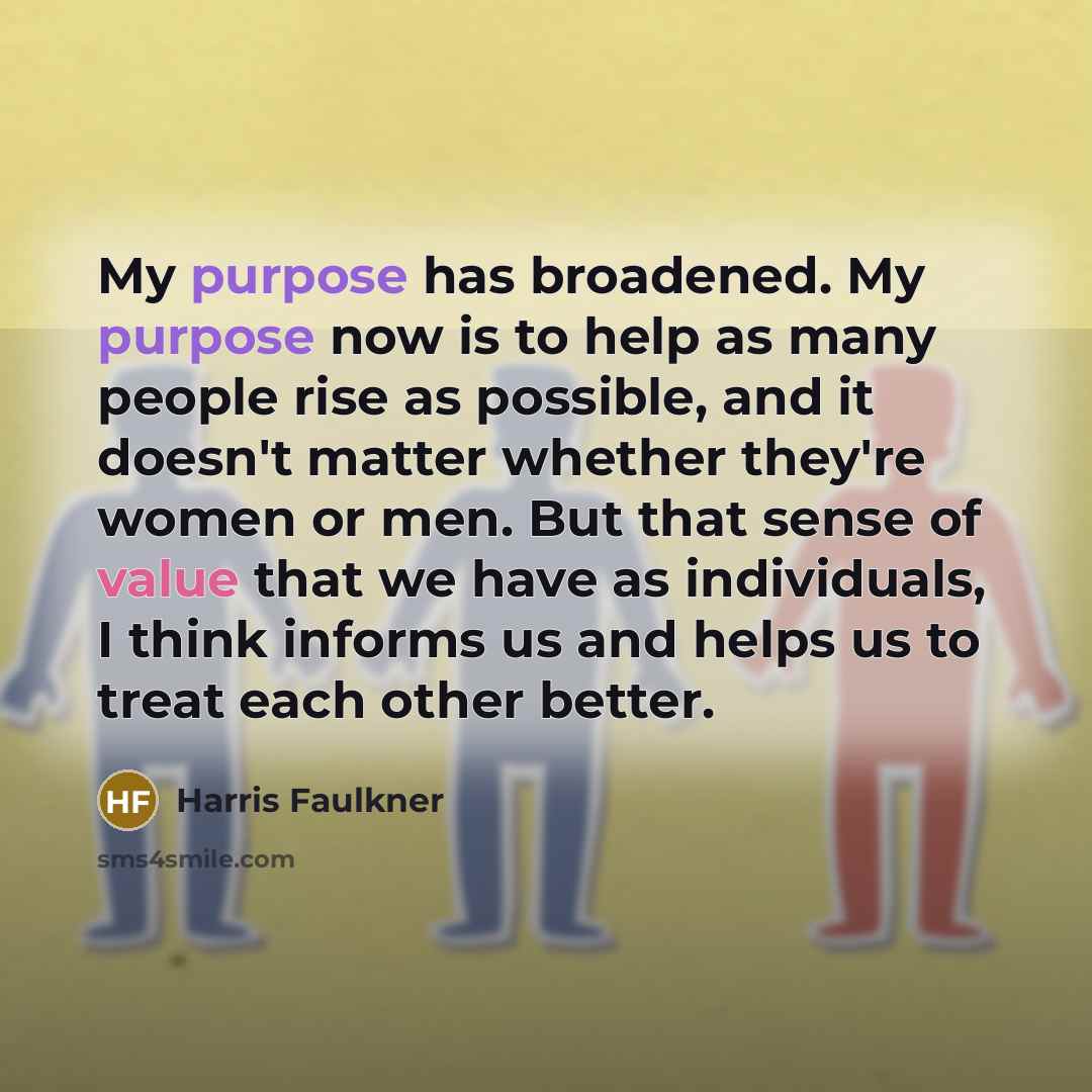 “My purpose has broadened. My purpose now is to help as many people rise as possible, and it doesn't matter whether they're women or men. But that sense of value that we have as individuals, I think informs us and helps us to treat each other better.” quote by Harris Faulkner