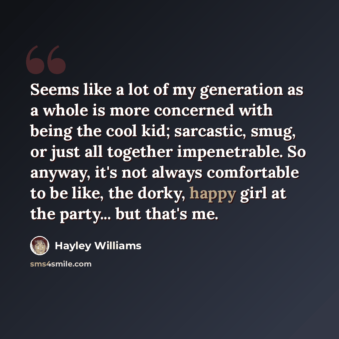 “Seems like a lot of my generation as a whole is more concerned with being the cool kid; sarcastic, smug, or just all together impenetrable. So anyway, it's not always comfortable to be like, the dorky, happy girl at the party... but that's me.” quote by Hayley Williams
