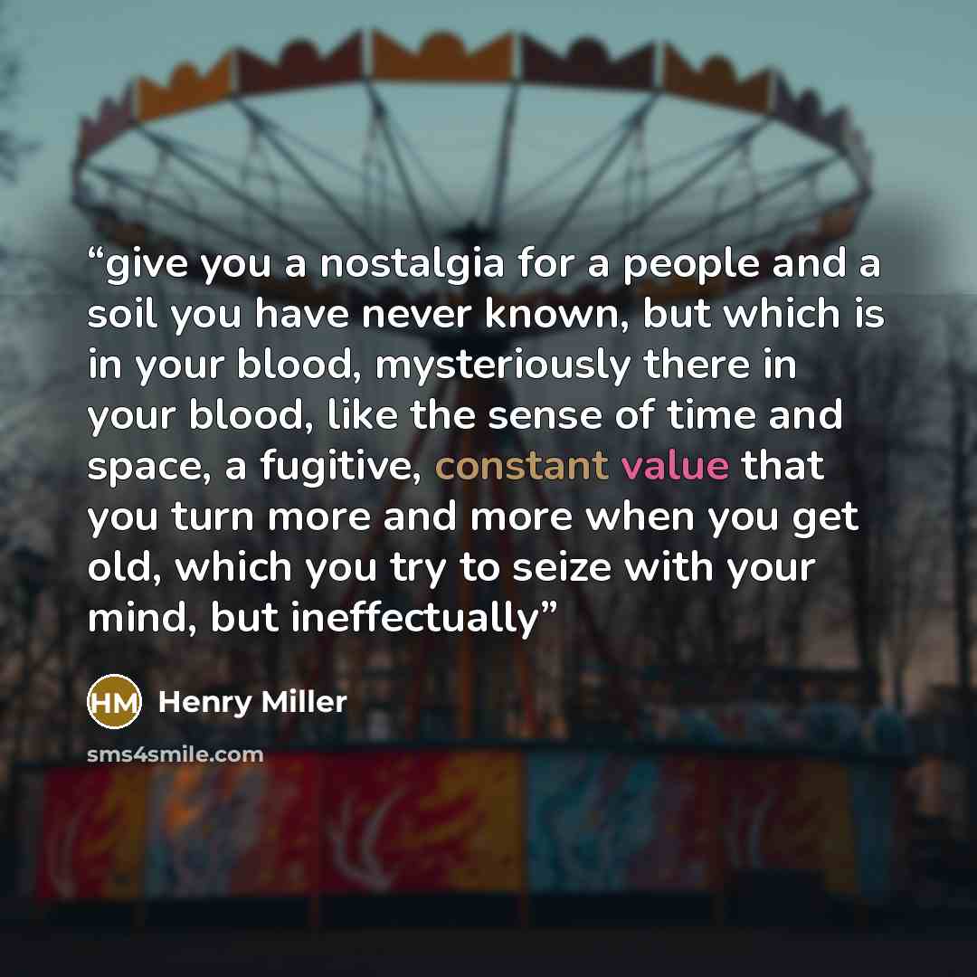 “give you a nostalgia for a people and a soil you have never known, but which is in your blood, mysteriously there in your blood, like the sense of time and space, a fugitive, constant value that you turn more and more when you get old, which you try to seize with your mind, but ineffectually” quote by Henry Miller