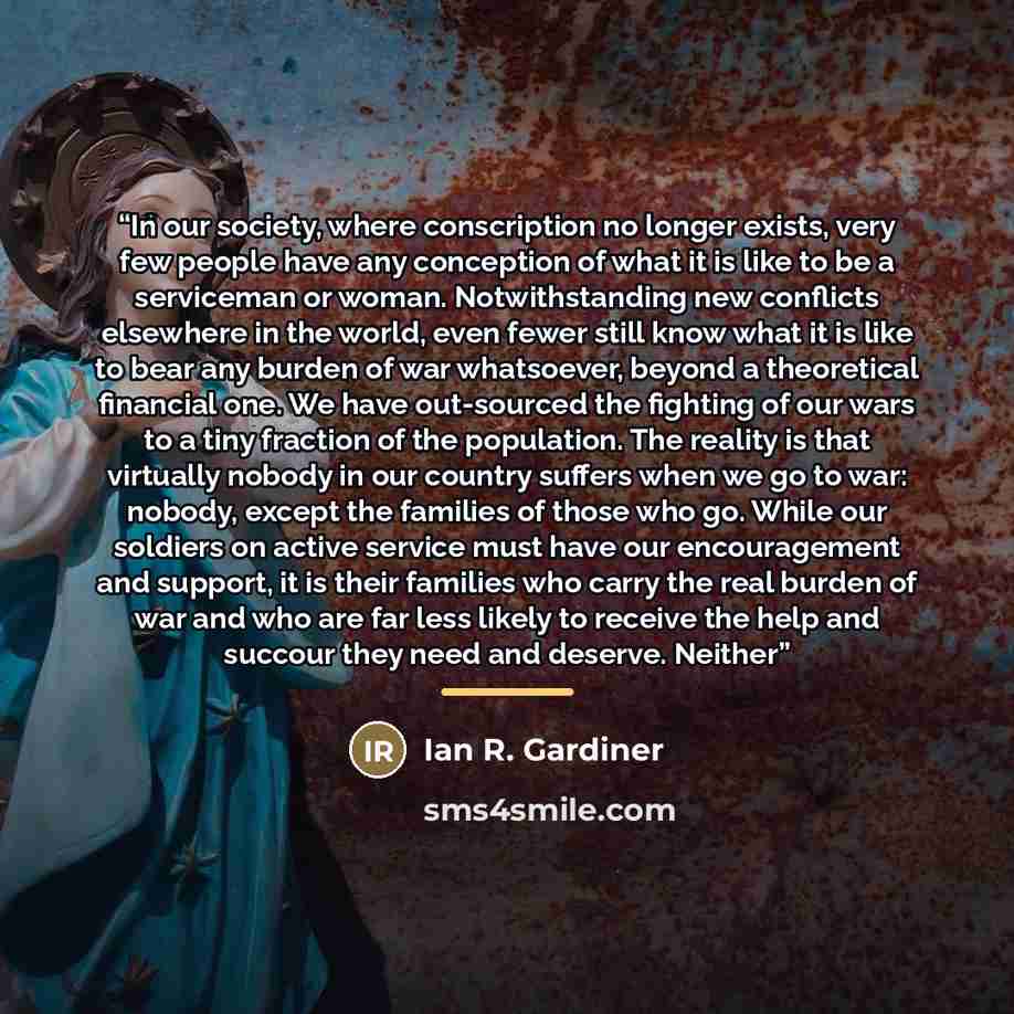 “In our society, where conscription no longer exists, very few people have any conception of what it is like to be a serviceman or woman. Notwithstanding new conflicts elsewhere in the world, even fewer still know what it is like to bear any burden of war whatsoever, beyond a theoretical financial…” quote by Ian R. Gardiner