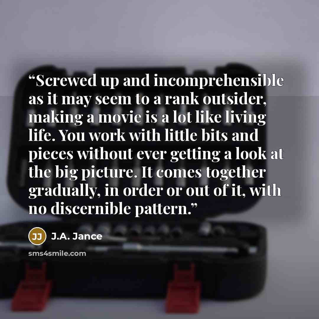 “Screwed up and incomprehensible as it may seem to a rank outsider, making a movie is a lot like living life. You work with little bits and pieces without ever getting a look at the big picture. It comes together gradually, in order or out of it, with no discernible pattern.” quote by J.A. Jance