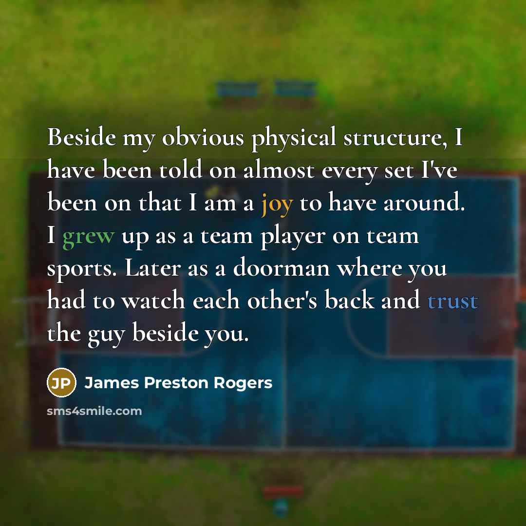 “Beside my obvious physical structure, I have been told on almost every set I've been on that I am a joy to have around. I grew up as a team player on team sports. Later as a doorman where you had to watch each other's back and trust the guy beside you.” quote by James Preston Rogers
