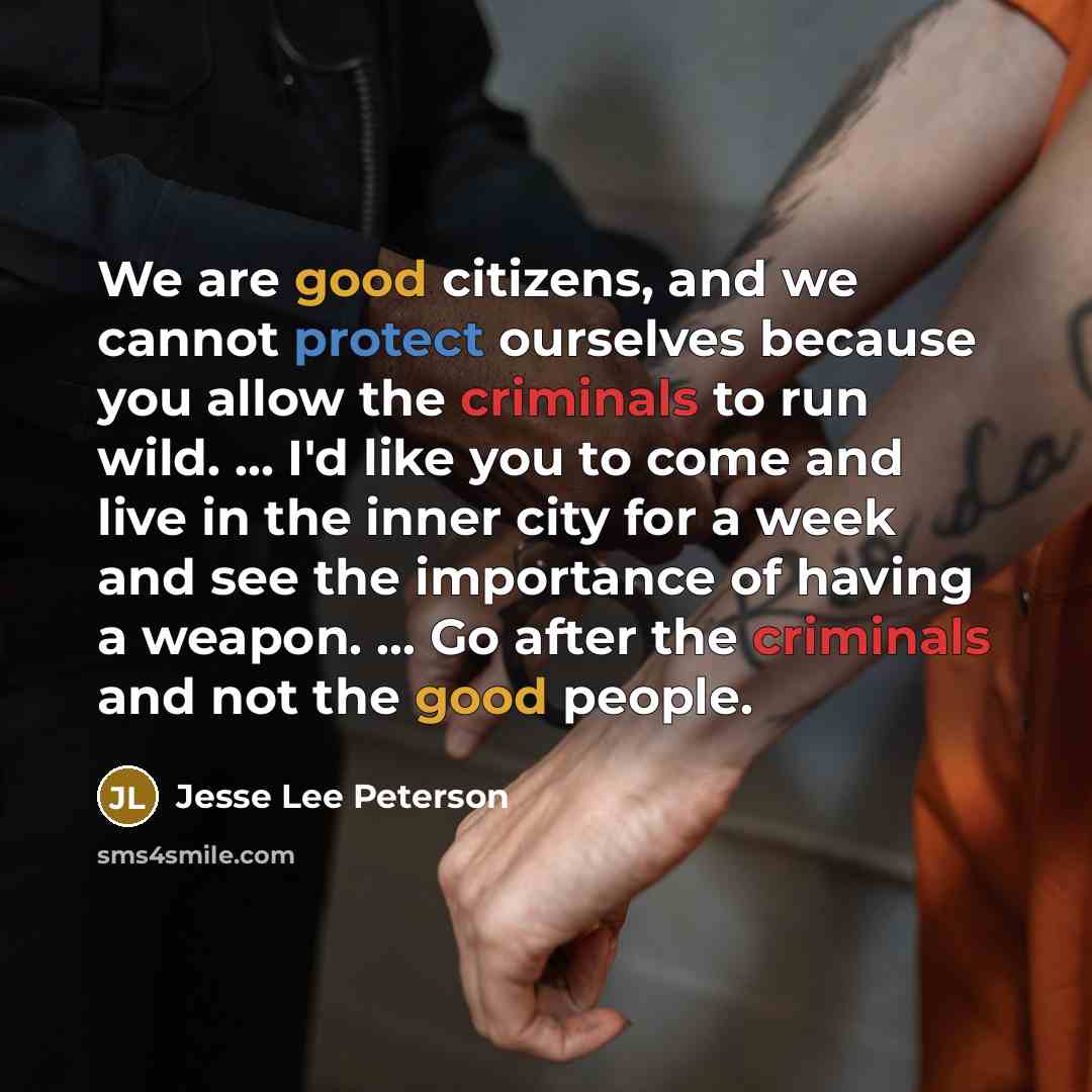 “We are good citizens, and we cannot protect ourselves because you allow the criminals to run wild. ... I'd like you to come and live in the inner city for a week and see the importance of having a weapon. ... Go after the criminals and not the good people.” quote by Jesse Lee Peterson