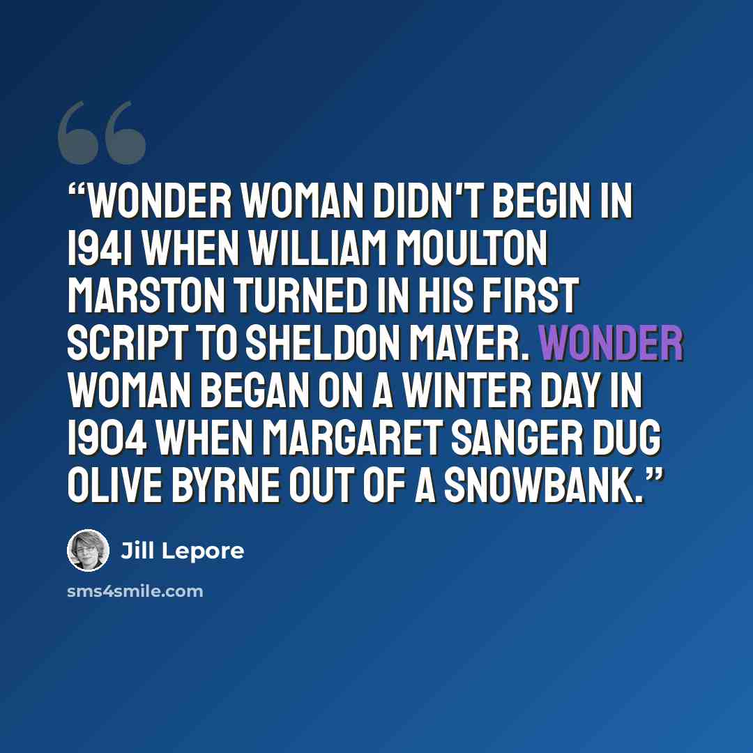 “Wonder Woman didn't begin in 1941 when William Moulton Marston turned in his first script to Sheldon Mayer. Wonder Woman began on a winter day in 1904 when Margaret Sanger dug Olive Byrne out of a snowbank.” quote by Jill Lepore