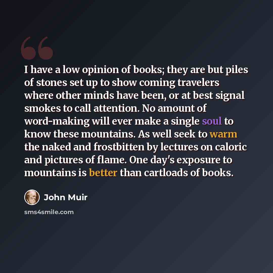 “I have a low opinion of books; they are but piles of stones set up to show coming travelers where other minds have been, or at best signal smokes to call attention. No amount of word-making will ever make a single soul to know these mountains. As well seek to warm the naked and frostbitten by…” quote by John Muir