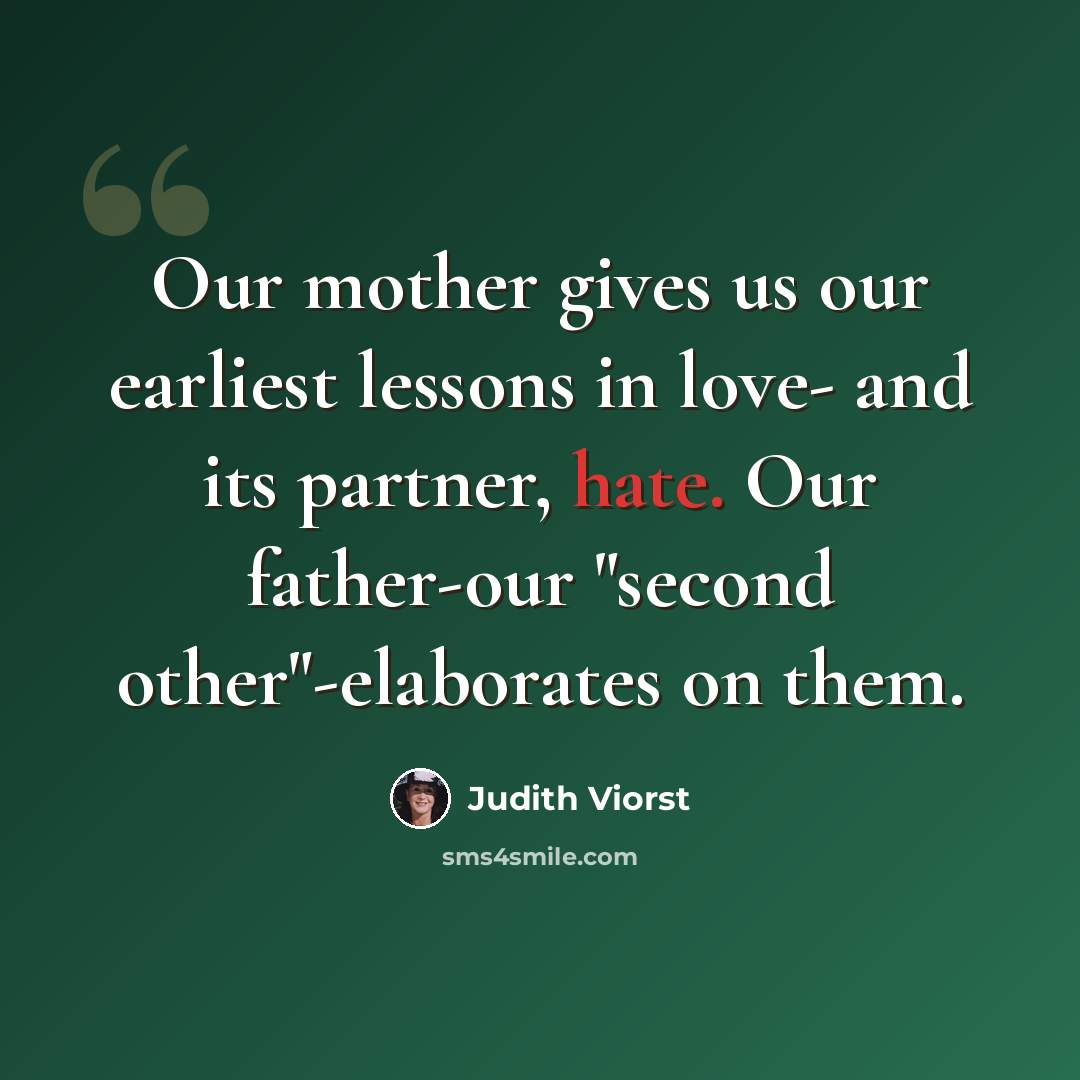 “Our mother gives us our earliest lessons in love- and its partner, hate. Our father-our "second other"-elaborates on them.” quote by Judith Viorst