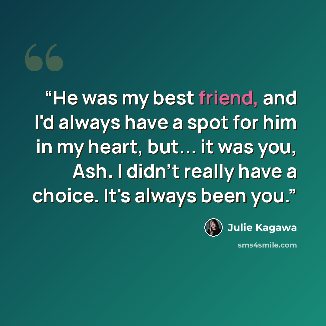 “He was my best friend, and I'd always have a spot for him in my heart, but... it was you, Ash. I didn't really have a choice. It's always been you.” quote by Julie Kagawa
