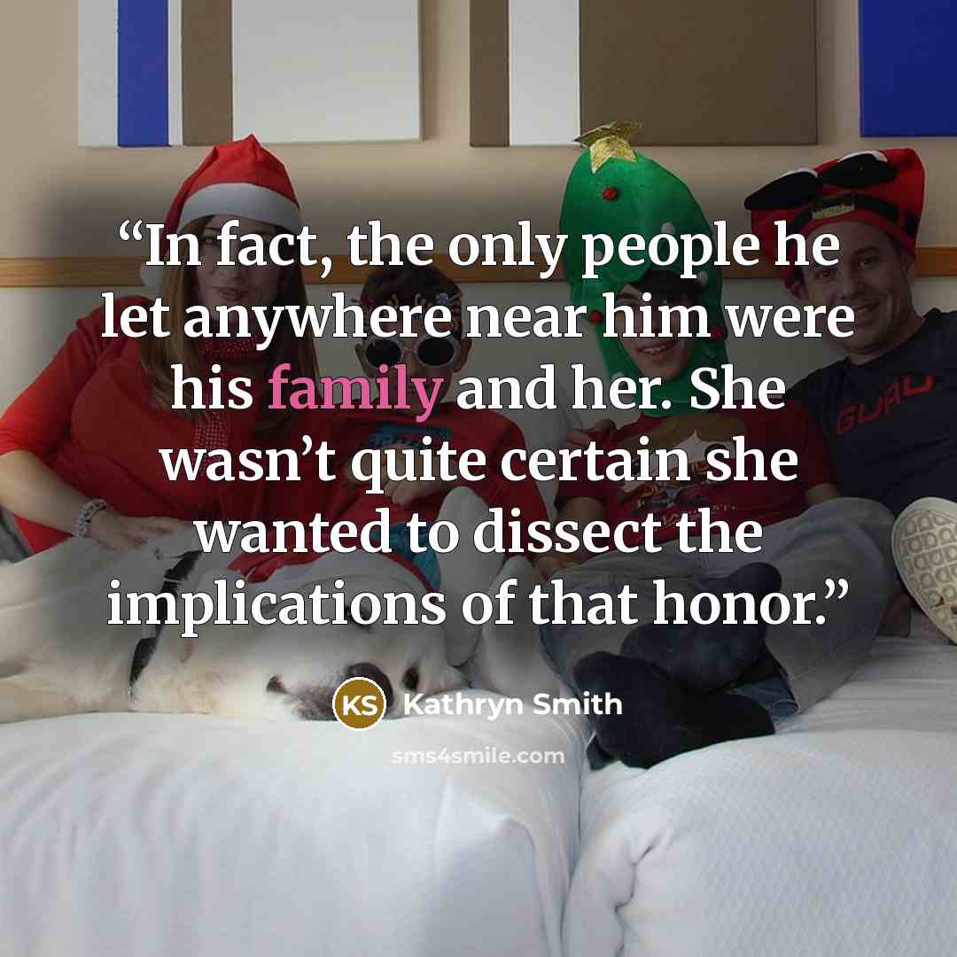 “In fact, the only people he let anywhere near him were his family and her. She wasn’t quite certain she wanted to dissect the implications of that honor.” quote by Kathryn Smith
