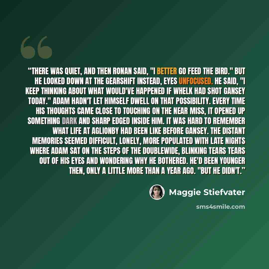 “There was quiet, and then Ronan said, "I better go feed the bird." But he looked down at the gearshift instead, eyes unfocused. He said, "I keep thinking about what would've happened if Whelk had shot Gansey today." Adam hadn't let himself dwell on that possibility. Every time his thoughts came…” quote by Maggie Stiefvater