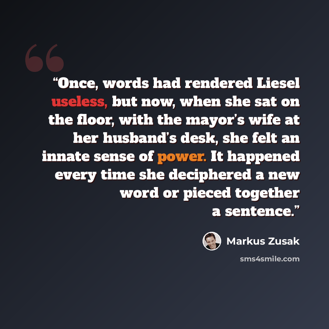 “Once, words had rendered Liesel useless, but now, when she sat on the floor, with the mayor’s wife at her husband’s desk, she felt an innate sense of power. It happened every time she deciphered a new word or pieced together a sentence.” quote by Markus Zusak