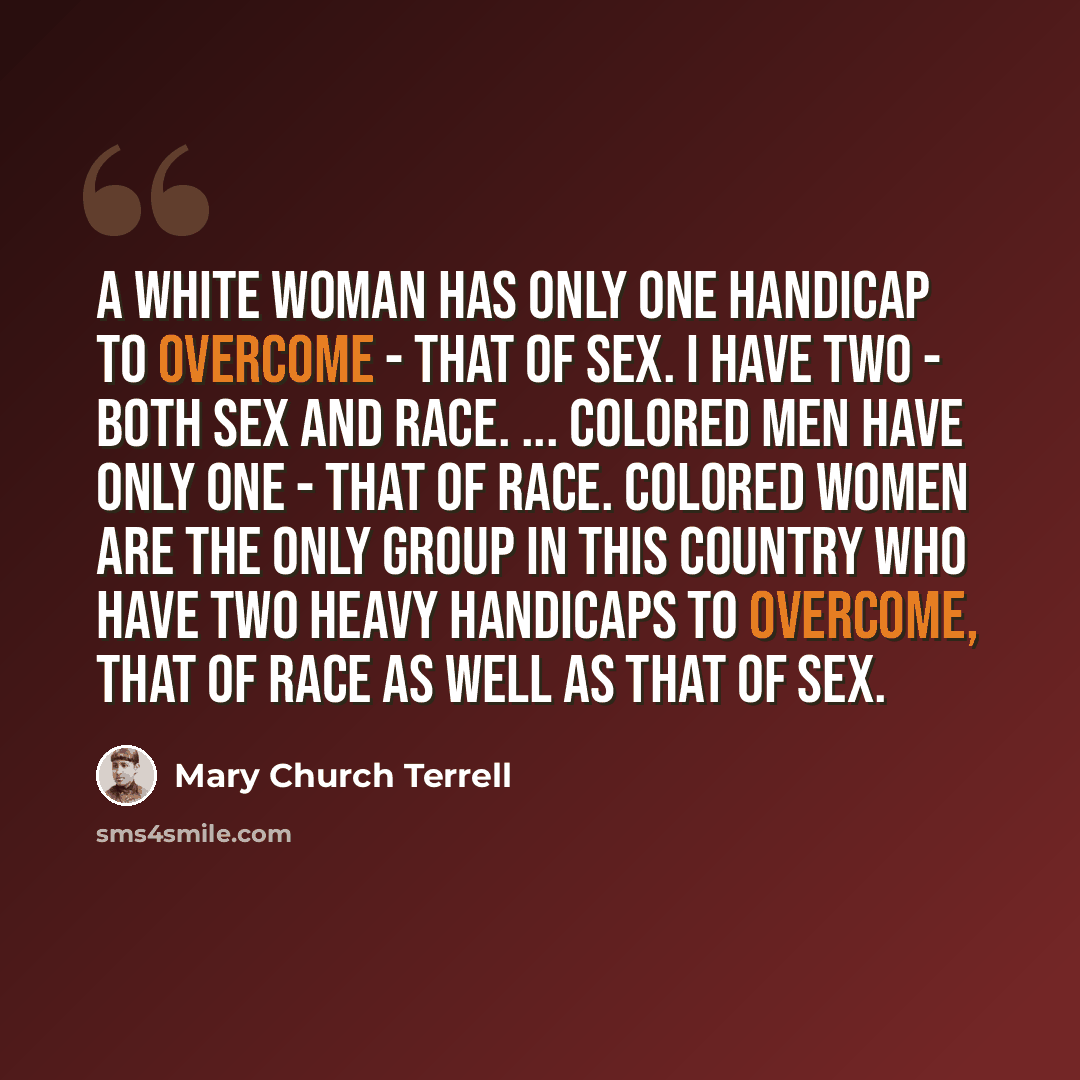 “A white woman has only one handicap to overcome - that of sex. I have two - both sex and race. ... Colored men have only one - that of race. Colored women are the only group in this country who have two heavy handicaps to overcome, that of race as well as that of sex.” quote by Mary Church Terrell