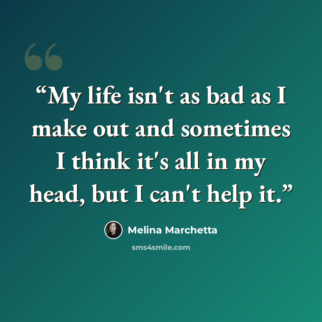 “My life isn't as bad as I make out and sometimes I think it's all in my head, but I can't help it.” quote by Melina Marchetta