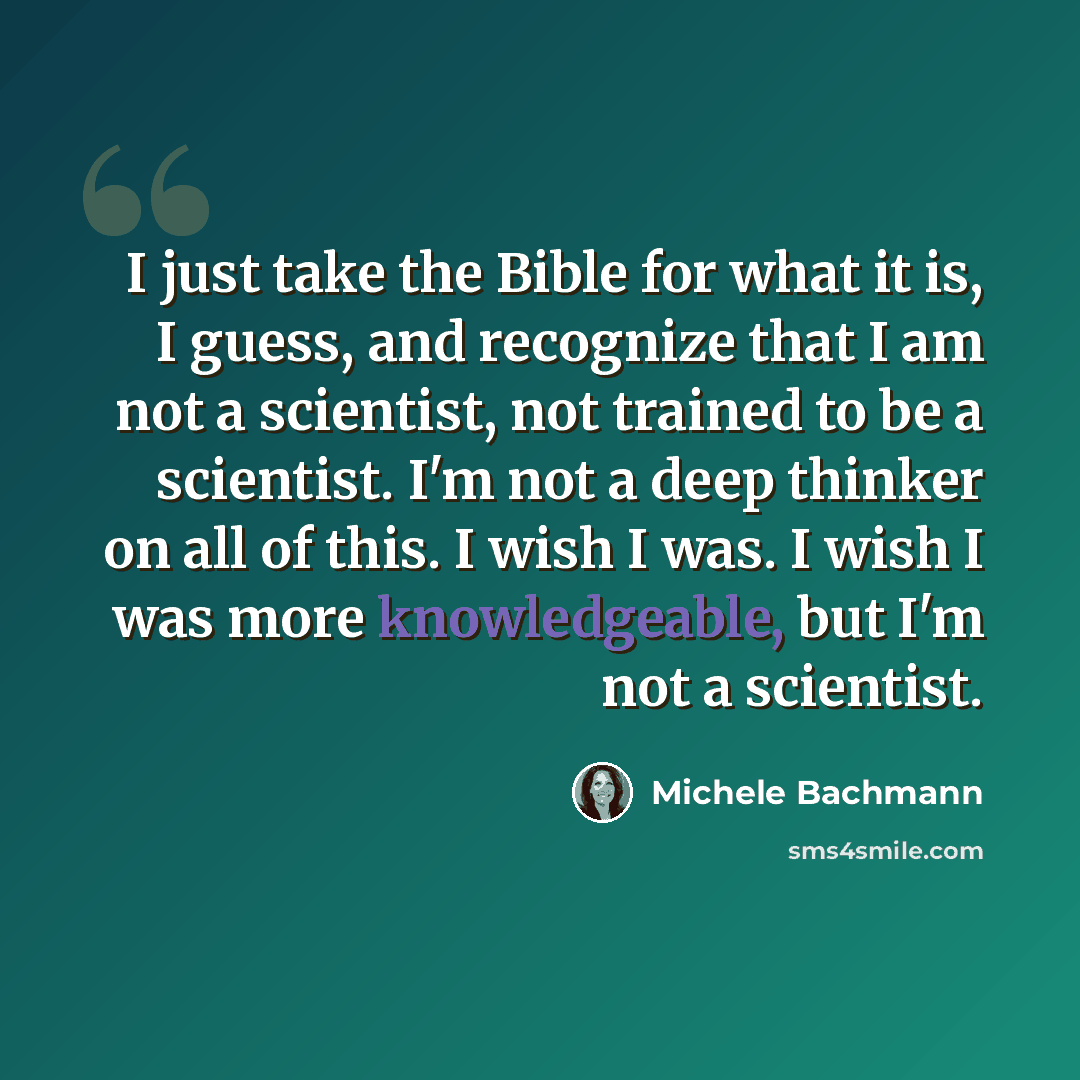“I just take the Bible for what it is, I guess, and recognize that I am not a scientist, not trained to be a scientist. I'm not a deep thinker on all of this. I wish I was. I wish I was more knowledgeable, but I'm not a scientist.” quote by Michele Bachmann