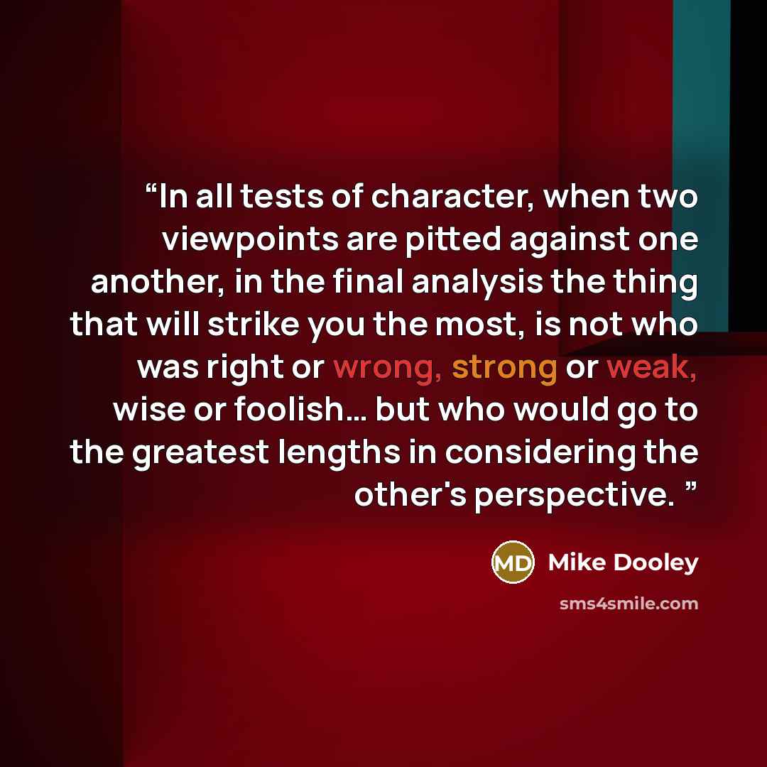 “In all tests of character, when two viewpoints are pitted against one another, in the final analysis the thing that will strike you the most, is not who was right or wrong, strong or weak, wise or foolish… but who would go to the greatest lengths in considering the other's perspective.” quote by MIke Dooley