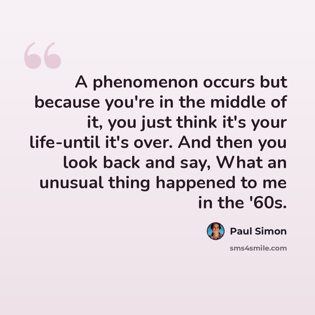“A phenomenon occurs but because you're in the middle of it, you just think it's your life-until it's over. And then you look back and say, What an unusual thing happened to me in the '60s.” quote by Paul Simon