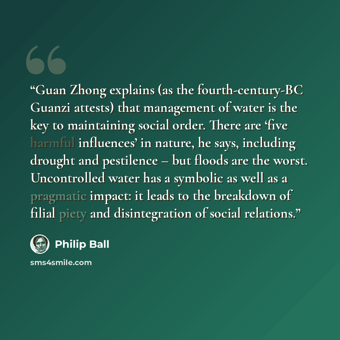 “Guan Zhong explains (as the fourth-century-BC Guanzi attests) that management of water is the key to maintaining social order. There are ‘five harmful influences’ in nature, he says, including drought and pestilence – but floods are the worst. Uncontrolled water has a symbolic as well as a…” quote by Philip Ball